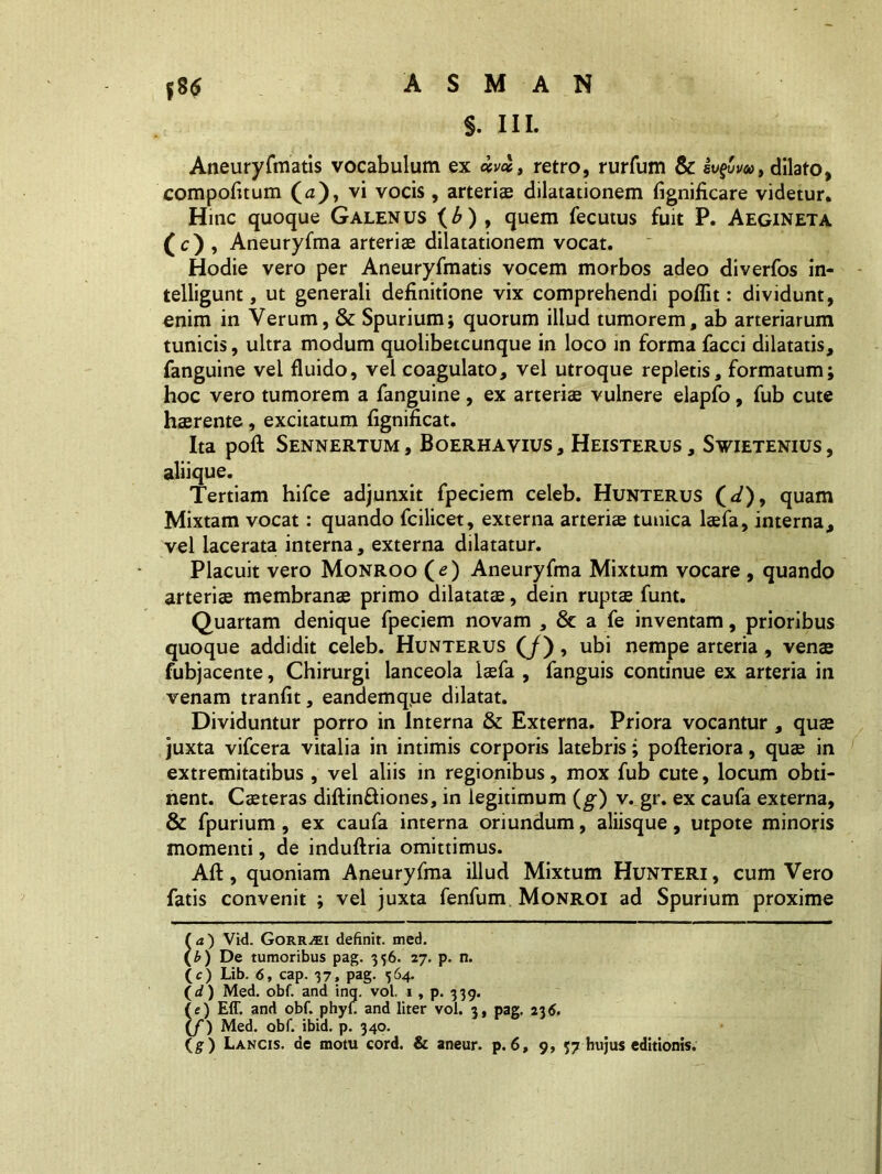 §. III. Aneuryfmatis vocabulum ex chretro, rurfum & iv$w, dilato, compofitum (a), vi vocis, arteris dilatationem fignificare videtur. Hinc quoque Galenus (£) , quem fecutus fuit P. Aegineta (c), Aneuryfma arteriae dilatationem vocat. Hodie vero per Aneuryfmatis vocem morbos adeo diverfos in- telligunt, ut generali definitione vix comprehendi poflit: dividunt, enim in Verum, & Spurium; quorum illud tumorem, ab arteriarum tunicis, ultra modum quolibetcunque in loco in forma facci dilatatis, fanguine vel fluido, vel coagulato, vel utroque repletis, formatum; hoc vero tumorem a fanguine , ex arteris vulnere elapfo, fub cute hsrente, excitatum fignificat. Ita poft Sennertum, Boerhavius, Heisterus, Swietenius, aliique. Tertiam hifce adjunxit fpeciem celeb. Hunterus (</), quam Mixtam vocat: quando fcilicet, externa arteris tunica lsfa, interna, vel lacerata interna, externa dilatatur. Placuit vero Monroo (e) Aneuryfma Mixtum vocare , quando arteris membrans primo dilatats, dein rupts funt. Quartam denique fpeciem novam , & a fe inventam, prioribus quoque addidit celeb. Hunterus (/), ubi nempe arteria , vens fubjacente, Chirurgi lanceola lsfa , fanguis continue ex arteria in venam tranfit, eandemque dilatat. Dividuntur porro in Interna & Externa. Priora vocantur , qus juxta vifcera vitalia in intimis corporis latebris; pofteriora, qus in extremitatibus , vel aliis in regionibus, mox fub cute, locum obti- nent. Csteras diftin&iones, in legitimum (g) v. gr. ex caufa externa, & fpurium, ex caufa interna oriundum, aliisque , utpote minoris momenti, de induftria omittimus. Aft, quoniam Aneuryfma illud Mixtum Hunteri, cum Vero fatis convenit ; vel juxta fenfum Monroi ad Spurium proxime ( a ) Vid. Gorr^ei definit, med. (£) De tumoribus pag. 356. 27. p. n. (c) Lib. 6, cap. 37, pag. 564. (<f) Med. obf. and inq. vol. 1, p. 339. (e) Eff. and obf. phyf and liter vol. 3, pag. 236. (/) Med. obf. ibid. p. 340.