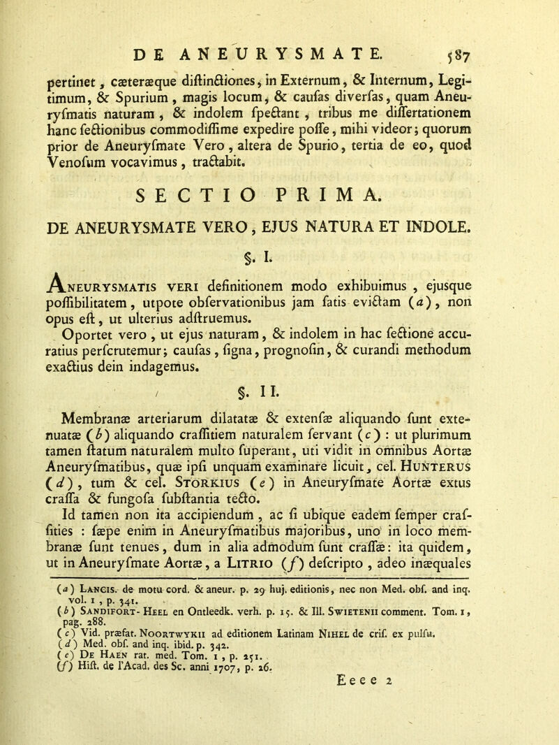 pertinet, cateraque diftin£tiones, in Externum, & Internum, Legi- timum, & Spurium , magis locum, & caufas diverfas, quam Aneu- ryfmatis naturam , &: indolem fpeftant , tribus me differtationem hanc fe&ionibus commodiffime expedire poffe, mihi videor; quorum prior de Aneuryfmate Yero, altera de Spurio, tertia de eo, quod Venofum vocavimus, tra&abit. SECTIO PRIMA. DE ANEURYSMATE VERO, EJUS NATURA ET INDOLE. §. I. Aneurysmatis veri definitionem modo exhibuimus , ejusque pofiibilitatem, utpote obfervationibus jam fatis eviftam (a), non opus eft, ut ulterius adftruemus. Oportet vero , ut ejus naturam, & indolem in hac fe&ione accu- ratius perfcrutemur; caufas, figna, prognofin, & curandi methodum exa&ius dein indagemus. / §. 11* Membranae arteriarum dilatatae & extenfa aliquando funt exte- nuatae (£) aliquando craflitiem naturalem fervant (c) : ut plurimum tamen ftatum naturalem multo fuperant, uti vidit iri omnibus Aortae Aneuryfmatibus, quae ipfi unquam examinare licuit, cel. Hunterus (d) , tum & cel. Storkius ( e ) in Aneuryfmate Aorta extus craffa & fungofa fubftantia te&o. Id tamen non ita accipiendum , ac fi ubique eadem femper craf- fities : faepe enim in Aneuryfmatibus majoribus, uno in loco mem- brana funt tenues, dum in alia admodum funt craffa: ita quidem, ut in Aneuryfmate Aorta, a Litrio (f) defcripto , adeo inaquales (a) Lancis, de motu cord. &aneur. p. 29 hu). editionis, nec non Med. obf. and inq. vol. 1 , p. 341. {b) Sandifort- Heel en Ontleedk. verh. p. 15. & 111. Swietenii comment. Tom. 1, pag. 288. (O Vid. prjefat. Noortwykii ad editionem Latinam Nihel de crif. ex pulfu. (d') Med. obf. and inq. ibid.p. 342. ( f) De Haen rat. med. Tom. 1 , p. 231. (f) Hift. de 1’Acad. des Sc. anni 1707, p. 16.