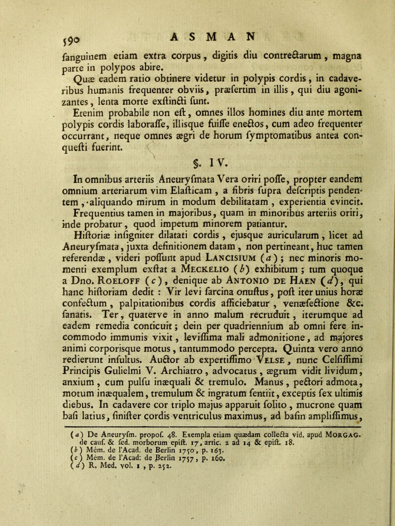 fanguinem etiam extra corpus, digitis diu contre&arum , magna parte in polypos abire. Quas eadem ratio obtinere videtur in polypis cordis, in cadave- ribus humanis frequenter obviis, praefertim in illis, qui diu agoni- zantes, lenta morte exftinfti funt. Etenim probabile non eft, omnes illos homines diu ante mortem polypis cordis laboraffe, iliisque fuifle ene&os, cum adeo frequenter occurrant, neque omnes agri de horum fymptomatibus antea con- quefti fuerint. $. I V. In omnibus arteriis Aneuryfmata Vera oriri polle, propter eandem omnium arteriarum vim Elafticam , a fibris fupra defcriptis penden- tem ,• aliquando mirum in modum debilitatam , experientia evincit. Frequentius tamen in majoribus, quam in minoribus arteriis oriri, inde probatur, quod impetum minorem patiantur. Hiftoriae infigniter dilatati cordis , ejusque auricularum, licet ad Aneuryfmata, juxta definitionem datam , non pertineant, huc tamen referendae , videri poliunt apud Lancisium (a) ; nec minoris mo- menti exemplum exftat a Meckelio (£) exhibitum; tum quoque a Dno. Roeloff (c), denique ab Antonio de Haen (</), qui hanc hiftoriam dedit : Vir levi farcina onuflus, poft iter unius horae confe&um , palpitationibus cordis afficiebatur , venaefeftione &c. fanatis. Ter, quaterve in anno malum recruduit, iterumque ad eadem remedia conticuit; dein per quadriennium ab omni fere in- commodo immunis vixit, leviffima mali admonitione, ad majores animi corporisque motus, tantummodo percepta. Quinta vero anno redierunt infultus. Auftor ab expertiffimo Velse , nunc Celfiffimi Principis Gulielmi V. Archiatro , advocatus , aegrum vidit lividum, anxium , cum pulfu inaequali & tremulo. Manus , pe&ori admota, motum inaequalem, tremulum & ingratum fentiit, exceptis fex ultimis diebus. In cadavere cor triplo majus apparuit folito , mucrone quam bali latius, finifler cordis ventriculus maximus, ad bafin ampliffimus, (<0 De Aneuryfm. propof. 48. Exempla etiam quaedam colle&a vid. apud MorGAG. de cauf. & fed. morborum epift. 17, artic. 2 ad 14 & epift. 18. (b ) Mem. de 1’Acad. de Berlin 1730, p. 163. (c) Mem. de 1’Acad; de Berlin 1757, p. 160. ( d) R, Med. yoI. 1 , p. 252.