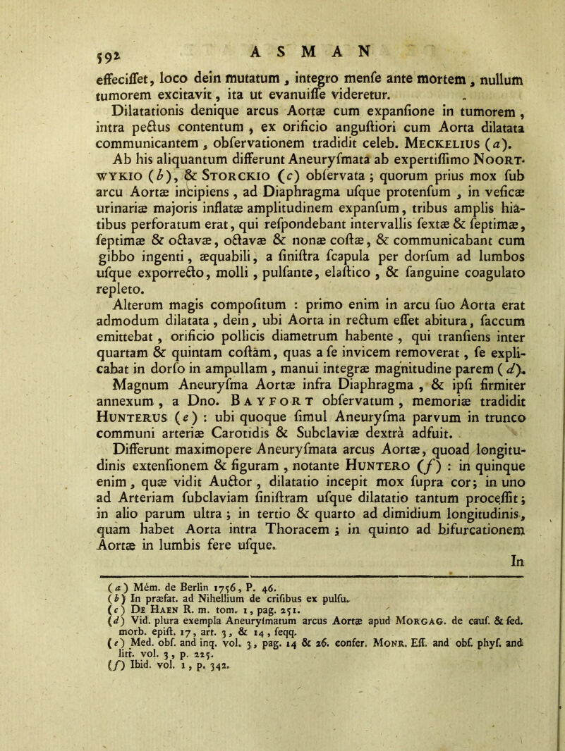 59* effeciffet, loco dein mutatum , integro menfe ante mortem, nullum tumorem excitavit, ita ut evanuiffe videretur. Dilatationis denique arcus Aortae cum expanfione in tumorem , intra pe&us contentum , ex orificio angufliori cum Aorta dilatata communicantem , obfervationem tradidit celeb. Meckelius (a). Ab his aliquantum differunt Aneuryfmata ab expertiflimo Noort* wykio (£),&: Storckio (c) obfervata ; quorum prius mox fub arcu Aortae intipiens , ad Diaphragma ufque protenfum , in veficae urinariae majoris inflatae amplitudinem expanfum, tribus amplis hia- tibus perforatum erat, qui refpondebant intervallis fextae& feptimae, feptimae & o&avae, oftavae & nonae collae, & communicabant cum gibbo ingenti, aequabili, a liniftra fcapula per dorfum ad lumbos ufque exporre&o, molli, pulfante, elaltico , & fanguine coagulato repleto. Alterum magis compofitum : primo enim in arcu fuo Aorta erat admodum dilatata , dein, ubi Aorta in reffum effet abitura, faecum emittebat, orificio pollicis diametrum habente , qui tranfiens inter quartam & quintam collam, quas afe invicem removerat, fe expli- cabat in dorfo in ampullam , manui integrae magnitudine parem ( dy. Magnum Aneuryfma Aortae infra Diaphragma , & ipfi firmiter annexum , a Dno. Bayfort obfervatum , memoriae tradidit Hunterus (e) : ubi quoque fimul Aneuryfma parvum in trunco communi arteriae Carotidis & Subclaviae dextra adfuit. Differunt maximopere Aneuryfmata arcus Aortae, quoad longitu- dinis extenfionem & figuram , notante Huntero (/) : in quinque enim, quae vidit Au&or , dilatatio incepit mox fupra cor; in uno ad Arteriam fubclaviam finillram ufque dilatatio tantum procellit; in alio parum ultra ; in tertio & quarto ad dimidium longitudinis, quam habet Aorta intra Thoracem ; in quinto ad bifurcationem Aort© in lumbis fere ufque. In (4) Mem. de Berlin 1756, P. 46. (b) In prasfat. ad Nihellium de crifibus ex pulfu. (c) De Haen R. m. tom. 1, pag. 251. (d) Vid. plura exempla Aneurylmatum arcus Aortae apud MoRGAG. de cauf. &fed. morb. epift. 17, art. 3, & 14 , feqq. (e) Med. obf. and inq. vol. 3, pag. 14 & 16. confer. Monr. Eff. and obC phyf. and litt. vol. 3 , p. 225: (/) Ibid. vol. 1 , p. 342.