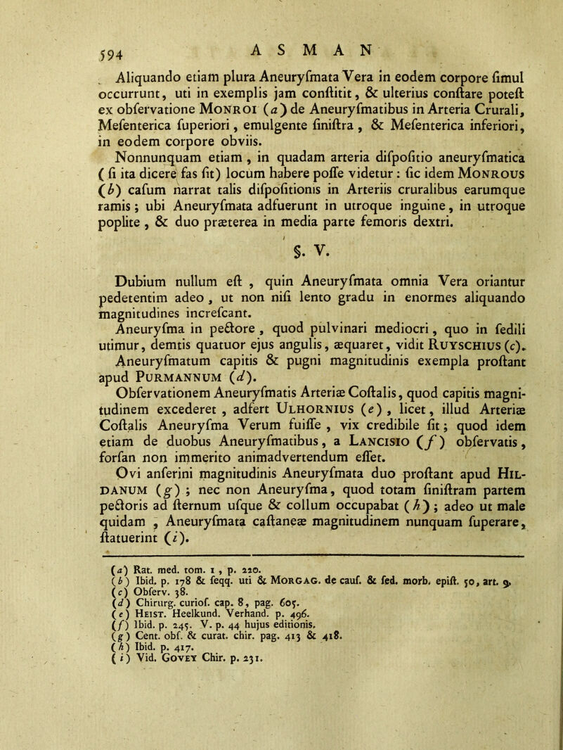 Aliquando etiam plura Aneuryfmata Vera in eodem corpore fimul occurrunt, uti in exemplis jam conftitit, & ulterius conftare poteft ex obfervatione Monroi (tz) de Aneuryfmatibus in Arteria Crurali, Mefenterica fuperiori, emulgente finiftra , &: Mefenterica inferiori, in eodem corpore obviis. Nonnunquam etiam , in quadam arteria difpofitio aneuryfmatica ( (i ita dicere fas fit) locum habere poffe videtur: fic idem Monrous (A) cafum narrat talis difpofitioms in Arteriis cruralibus earumque ramis; ubi Aneuryfmata adfuerunt in utroque inguine, in utroque poplite , & duo praeterea in media parte femoris dextri. §. V. Dubium nullum eft , quin Aneuryfmata omnia Vera oriantur pedetentim adeo, ut non nifi lento gradu in enormes aliquando magnitudines increfcant. Aneuryfma in peftore , quod pulvinari mediocri, quo in fedili utimur, demtis quatuor ejus angulis, aequaret, vidit Ruyschius(c). Aneuryfmatum capitis & pugni magnitudinis exempla proftant apud PURMANNUM (</). Obfervationem Aneuryfmatis Arteriae Coftalis, quod capitis magni- tudinem excederet, adfert Ulhornius (e), licet, illud Arteriae Coftalis Aneuryfma Verum fuiffe , vix credibile fit; quod idem etiam de duobus Aneuryfmatibus, a Lancisio (f) obfervatis, forfan non immerito animadvertendum effet. Ovi anferjni magnitudinis Aneuryfmata duo proftant apud Hil- DANUM (g) ; nec non Aneuryfma, quod totam finiftram partem pe&oris ad fternum ufque & collum occupabat (A); adeo ut male quidam , Aneuryfmata c^ftaneae magnitudinem nunquam fuperare, ftatuerint (i). (a) Rat. med. tom. i , p. 220. (£) Ibid. p. 178 & feqq. uti & Morgag. de cauf. & fed. morb. epift. 50, art. o, (c) Obferv. 38. (</) Chirurg. curiof. cap. 8, pag. 60?. (e) Heist. Heelkund. Verhand. p. 496. (/) lbid. p. 245. V. p. 44 hujus editionis. (g) Cent. obf. & curat, chir. pag. 413 & 418. (^) Ibid. p. 417. ( i) Vid. Govey Chir. p. 231.