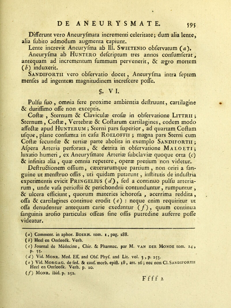 59$ Differunt vero Aneuryfmata incrementi celeritate; dum alia lente, alia fubito admodum augmenta capiunt. Lente increvit Aneuryfma ab 111. Swietenio obfervatum (a). Aneuryfma ab Huntero defcriptum tres annos confumferat, antequam ad incrementum fummum pervenerit, & $gro mortem (b) induxerit. Sandifortii vero obfervatio docet, Aneuryfma intra feptem menfes ad ingentem magnitudinem increfcere poffe. §. VI. Pulfu fuo , omnia fere proxime ambientia deftruunt, cartilagine & duriffimo offe non exceptis. Coftae , Sternum & Claviculae erofae in obfervatione Littrii ; Sternum, Coftae, Vertebrae & Coftarum cartilagines, eodem modo affe&ae apud Hunterum ; Sterni pars fuperior, ad quartam Coftam ufque, plane confumta in cafu Roeloffii ; magna pars Sterni cum Coftae fecundae & tertiae parte abolita in exemplo Sandifortii ; Afpera Arteria perforata, & detrita in obfervatione Maloeti; luxatio humeri, ex Aneuryfmate Arteriae fubclaviae quoque orta (c) & infinita alia , quae omnia repetere, operae pretium non videtur. Deftru&ionem oflium, caeterarumque partium , non oriri a fan- guine ut menftruo offis , uti quidam putarunt, inftitutis de induftria experimentis evicit Pringelius (<^), fed a continuo pulfu arteria- rum , unde vafa perioftii & perichondrii contunduntur, rumpuntur , & ulcera efficiunt, quorum materies ichorofa , acerrima reddita, offa & cartilagines continue erodit (c) : neque enim requiritur ut offa denudentur antequam carie exedantur (/), quum continua fanguinis arofio particulas offeas fine offis putredine auferre poffe videatur. (a) Comment. in aphor. Boerh. tom. i, pag. 288. (b) Heel en Ontleedk. Verh. (c) Journal de Medecine, Chir. & Pharmac. par M. van der Monde tom. 14, P- 55- ( d) Vid. Monr. Med. E1T. and Qbf. Phyf. and Lit. vol. 3 , p. 253. ( e ) Vid. Morgag. de fed. & cauf. morb. epift. 18, art. 26; nec non Cl. Sandifortii Heel en Ontleedk. Verh. p. 20. (/) Monr. ibid. p. 252.