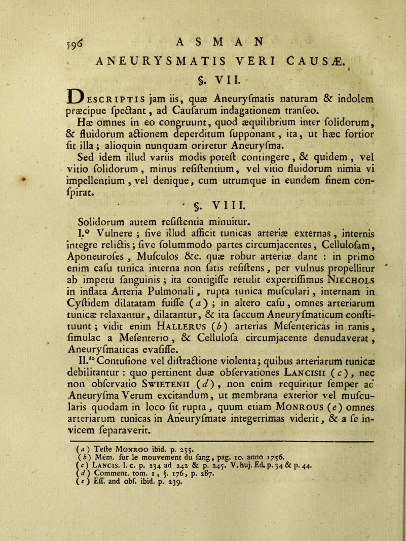 I ANEURYSMATIS YERI CAUSjE. s. VII. D escriptis jam iis, quae Aneuryfmatis naturam & indolem praecipue fpe&ant, ad Caularum indagationem tranfeo. Hae omnes in eo congruunt, quod aequilibrium inter (olidorum, & fluidorum a&ionem deperditum fupponant, ita, ut haec fortior fit illa ; alioquin nunquam oriretur Aneuryfma. Sed idem illud variis modis poteft contingere, & quidem , vel vitio folidorum , minus relidentium, vel vitio fluidorum nimia vi impellentium , vel denique, cum utrumque in eundem finem con- fpirat. * §. VIII. Solidorum autem refiflentia minuitur. I. ° Vulnere ; live illud afficit tunicas arteriae externas, internis integre reli&is; live folummodo partes circumjacentes, Cellulofam, Aponeurofes , Mufculos &c. quae robur arteriae dant : in primo enim cafu tunica interna non fatis refiflens, per vulnus propellitur ab impetu fanguinis ; ita contigilfe retulit expertiffimus Niechols in inflata Arteria Pulmonali, rupta tunica mufculari, internam in Cyflidem dilatatam fuiffe (a) ; in altero cafu, omnes arteriarum tunicae relaxantur, dilatantur, & ita faecum Aneuryfmaticum confti- tuunt; vidit enim Hallerus (b) arterias Mefentericas in ranis, fimulac a Mefenterio, & Cellulofa circumjacente denudaverat, Aneuryfmaticas evalide. II. d0Contulione vel diftra&ione violenta; quibus arteriarum tunica; debilitantur : quo pertinent duae obfervationes Lancisii ( c ) , nec non obfervatio Swietenxi (<sf) , non enim requiritur femper ac Aneuryfma Verum excitandum, ut membrana exterior vel mufeu- laris quodam in loco lit rupta, quum etiam Monrous (e) omnes arteriarum tunicas in Aneuryfmate integerrimas viderit, & a fe in- vicem feparaverit. ( a ) Tefte Monroo ibid. p. 255. (£) Mem. fur le mouvement du fang, pag. 10. anno 1756. (c) Lancis. 1. c. p. 234 ad 242 & p. 245. V.huj. Ed.p.34& p.44. ( d) Comment. tom. 1 , §. 176, p. 287. (e) Eff. and obf. ibid. p. 239.