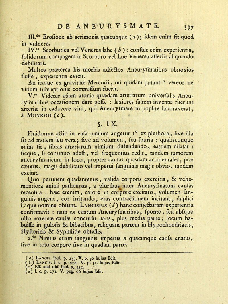 III. '10 Erofione ab acrimonia quacunque (tf ); idem enim fit quod in vulnere. IV. to Scorbutica vel Venerea labe ) : confiat enim experientia, fiolidorum compagem in Scorbuto vel Lue Venerea affe&is aliquando debilitari. Multos praeterea his morbis adfeftos Aneuryfmatibus obnoxios fiiifle , experientia evicit. An itaque ex gravitate Mercurii, uti quidam putant ? vereor, ne vitium fubreptionis commiffum fuerit. V. to Videtur etiam atonia quaedam arteriarum univerfalis Aneu- ryfmatibus occafionem dare poffe : laxiores faltem inventae fuerunt arteriae in cadavere viri, qui Aneuryfmate in poplite laboraverat, a Monroo (c). $. IX. Fluidorum a£fio in vafa nimium augetur i° ex plethora; five ilia fit ad molem feu vera; five ad volumen , feu fpuria : qualiscunque anim fit , fibras arteriarum nimium diftendendo, easdem dilatat : ficque, fi continuo adeft, vel frequentius redit, tandem tumorem aneuryfmaticum in loco, propter caufas quasdam accidentales, prae caeteris, magis debilitato vel impetui fanguinis magis obvio, tandem excitat. Quo pertinent quadantenus, valida corporis exercitia, & vehe- mentiora animi pathemata, a pluribus^inter Aneuryfmatum caufas recenfita : haec etenim, calore in corpore excitato, volumen fan- guinis augent, cor irritando, ejus contra&ionem incitant, duplici itaque nomine obfunt. Lancisius (</) hanc conjefturam experientia confirmavit : nam ex centum Aneuryfmatibus, fponte , feu abfque ullo externae caufae concurfu natis, plus media parte, locum ha- buiffe in gulofis & bibacibus, reliquam partem in Hypochondriacis, Hyftericis & Syphilide obfefiis. 2.do Nimius etiam fanguinis impetus a quacunque caufa enatus, five in toto corpore five in quadam parte. (<*) Lancis, ibid. p. 253. V.p. 50 hujus Edit. ( £ ) Lancis. 1. c. p. 236. V. p. <3. hujus Edit. (O Eff. and obf. ibid. p. 211. 1 (</) 1. c. p. 271. V. pag. 66 hujus Edit.