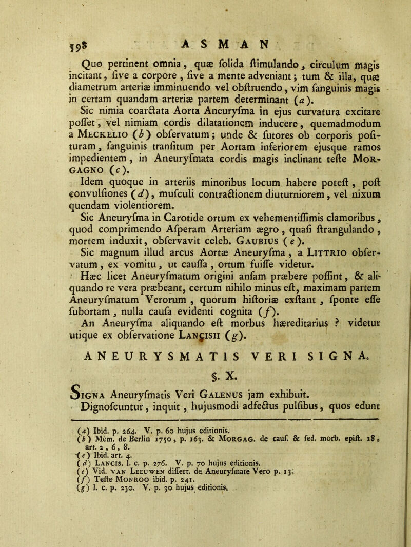 Quo pertinent omnia, quae folida ftimulando, circulum magis incitant, live a corpore , {ive a mente adveniant; tum & illa, quae diametrum arteriae imminuendo vel obftruendo, vim (anguinis magis in certam quandam arteriae partem determinant (a). Sic nimia coar&ata Aorta Aneuryfma in ejus curvatura excitare poflet, vel nimiam cordis dilatationem inducere, quemadmodum a Meckelio (b) obfervatum; unde & futores ob corporis poli- turam, fanguinis tranfitum per Aortam inferiorem ejusque ramos impedientem, in Aneuryfmata cordis magis inclinant tefte Mor- gagno (c). Idem quoque in arteriis minoribus locum habere poteft , poft convulftones ( d), mufculi contraftionem diuturniorem, vel nixum quendam violentiorem. Sic Aneuryfma in Carotide ortum ex vehem entiffimis clamoribus, quod comprimendo Afperam Arteriam aegro, quali ftrangulando , mortem induxit, obfervavit celeb. Gaubius (e). Sic magnum illud arcus Aortae Aneuryfma , a Littrio obfer- vatum , ex vomitu, ut caulfa , ortum fuilfe videtur. • Haec licet Aneuryfmatum origini anfam praebere poflint, & ali- quando re vera praebeant, certum nihilo minus eft, maximam partem Aneuryfmatum Verorum , quorum hiftoriae exftant , fponte effe fubortam , nulla caufa evidenti cognita (f). An Aneuryfma aliquando eft morbus haereditarius ? videtur utique ex obfervatione Lanjisii (g). ANEURYSMATIS VERI SIGNA. §. X. Signa Aneuryfmatis Veri Galenus jam exhibuit. Dignofcuntur, inquit , hujusmodi adfe&us pullibus, quos edunt (a) Ibid. p. 264. V. p. 60 hujus editionis. (b) Mem. de Berlin 1750, p. 163. & Morgag. de cauf. & fed. mofb. epift. 18j art. 2,6,8. -(e) Ibid. art. 4. ( d) Lancis. 1. c. p. 276. V. p. 70 hujus editionis. («) Vid. van Leeuwen differt, de Aneuryfmate Vero p. 13; (/) Tefte Monroo ibid. p. 241. (g) 1. c. p. 230. V. p. 30 hujus editionis.