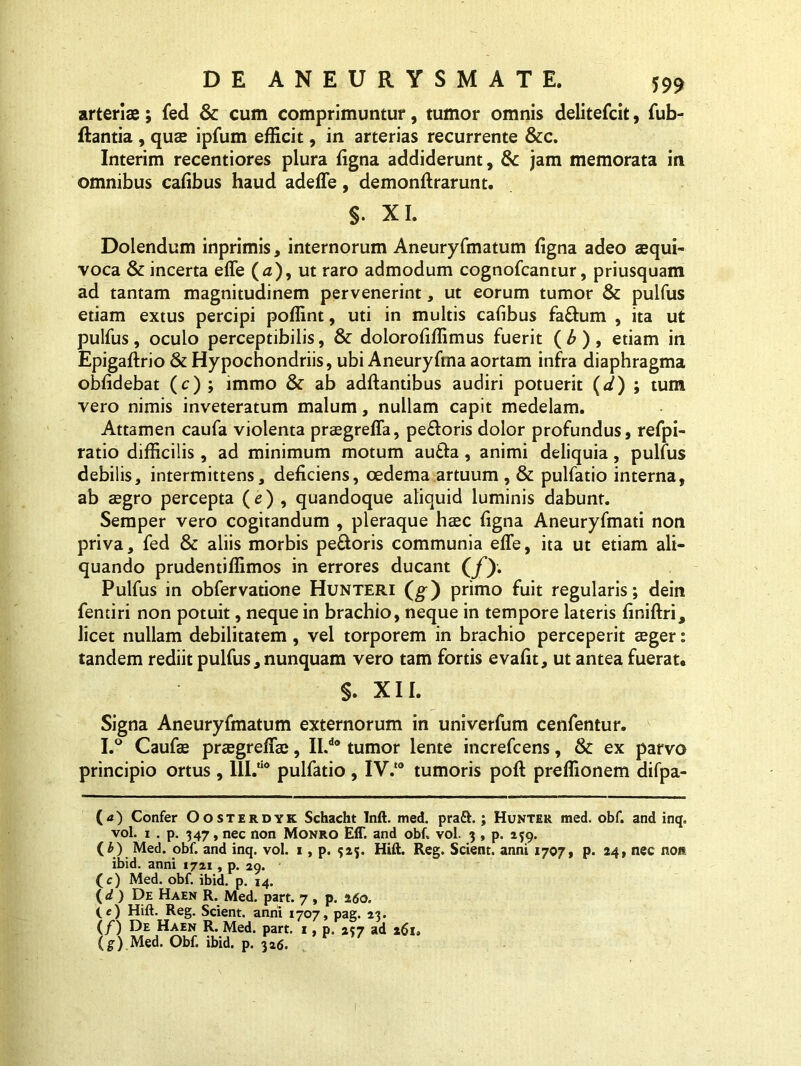 arteris; fed & cum comprimuntur, tumor omnis delitefcit, fub- ftantia , quae ipfum efficit, in arterias recurrente &c. Interim recentiores plura ligna addiderunt, & jam memorata in omnibus calibus haud adeffe, demonftrarunt. §. XI. Dolendum inprimis, internorum Aneuryfmatum ligna adeo aequi- voca & incerta effe (a), ut raro admodum cognofcantur, priusquam ad tantam magnitudinem pervenerint, ut eorum tumor & pulfus etiam extus percipi poffint, uti in multis cafibus fa&um , ita ut pulfus, oculo perceptibilis, & doloroliffimus fuerit (£), etiam in Epigaftrio & Hypochondriis, ubi Aneuryfma aortam infra diaphragma oblidebat (c) ; immo & ab aditantibus audiri potuerit (d) ; tum vero nimis inveteratum malum, nullam capit medelam. Attamen caufa violenta praegreffa, pe£toris dolor profundus, refpi- ratio difficilis , ad minimum motum au£ta, animi deliquia, pulfus debilis, intermittens, deliciens, oedema artuum, & pulfatio interna, ab aegro percepta (e) , quandoque aliquid luminis dabunt. Semper vero cogitandum , pleraque haec figna Aneuryfmati non priva, fed & aliis morbis pe£toris communia effe, ita ut etiam ali- quando prudentiffimos in errores ducant (jf). Pulfus in obfervatione Hunteri (g-) primo fuit regularis; dein fentiri non potuit, neque in brachio, neque in tempore lateris liniftri, licet nullam debilitatem, vel torporem in brachio perceperit aeger: tandem rediit pulfus, nunquam vero tam fortis evalit, ut antea fuerat. $. XII. Signa Aneuryfmatum externorum in univerfum cenfentur. I.° Caufae praegreffae, II.d0 tumor lente increfcens, & ex parvo principio ortus , lll.,i0 pulfatio , IV.'0 tumoris poli: preffionem difpa- (<*) Confer Oosterdyk Schacht Inft. med. pra&.; Hunter med. obf. and inq. vol. 1 . p. 347, nec non Monro Eff. and obf. vol. 3 , p. 159. (i) Med. obf. and inq. vol. 1, p. 5*5. Hift. Reg. Scient, anni 1707, p. 24, nec non ibid. anni 1721 , p. 29. (c) Med. obf. ibid. p. 14. (d ) De Haen R. Med. part. 7 , p. 260, (e) Hift. Reg. Scient, anni 1707, pag. 23. (/) De Haen R. Med. part. 1, p. 257 ad 261. (g) Med. Obf. ibid. p. 326. r