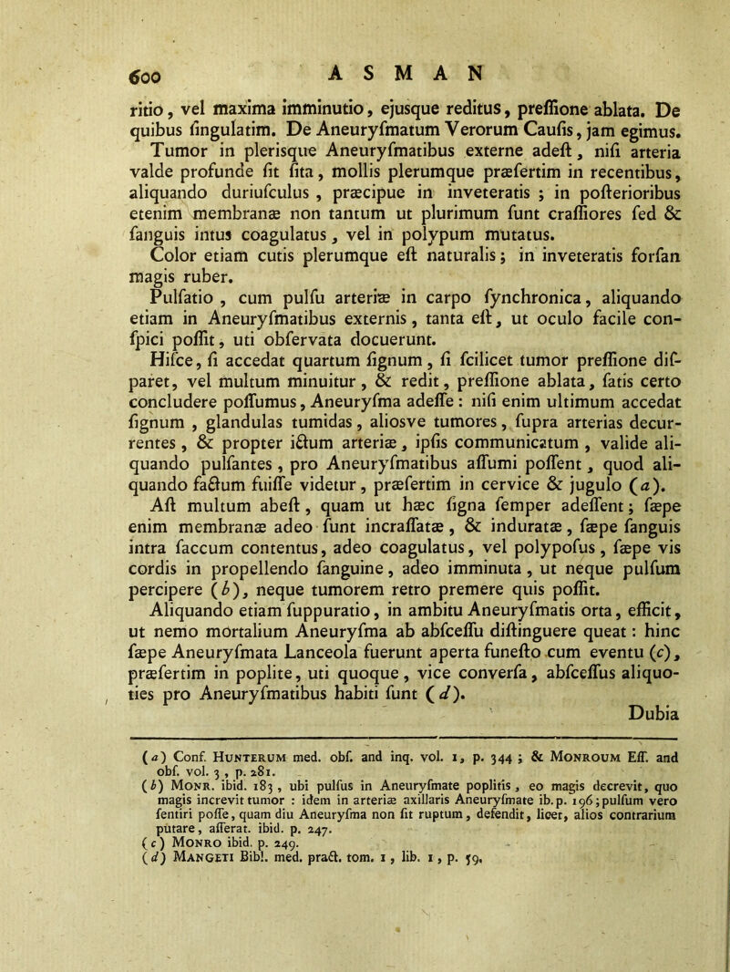 ritio, vel maxima imminutio, ejusque reditus, preffione ablata. De quibus fingulatim. De Aneuryfmatum Verorum Caulis, jam egimus. Tumor in plerisque Aneuryfmatibus externe adeft, nili arteria valde profunde fit fita, mollis plerumque prsfertim in recentibus, aliquando duriufculus , praecipue in inveteratis ; in pofterioribus etenim membranae non tantum ut plurimum funt craffiores fed & fanguis intus coagulatus, vel in polypum mutatus. Color etiam cutis plerumque eft naturalis; in inveteratis forfan magis ruber. Pulfatio , cum pulfu arteris in carpo fynchronica, aliquando etiam in Aneuryfmatibus externis, tanta elt, ut oculo facile con- fpici poffit, uti obfervata docuerunt. Hifce, fi accedat quartum lignum, fi fcilicet tumor preffione dif- paret, vel multum minuitur, & redit, preffione ablata, fatis certo concludere polTumus, Aneuryfma adede : nifi enim ultimum accedat fignum , glandulas tumidas, aliosve tumores, fupra arterias decur- rentes , & propter i£him arteris, ipfis communicatum , valide ali- quando pulfantes, pro Aneuryfmatibus affumi polfent, quod ali- quando fa£um fuilTe videtur, prsfertim in cervice & jugulo (0). Ali multum abelt, quam ut hsc ligna femper adedent; fspe enim membrans adeo funt incralfats, & indurats, fspe fanguis intra faecum contentus, adeo coagulatus, vel polypofus, fspe vis cordis in propellendo fanguine, adeo imminuta, ut neque pulfum percipere ( b), neque tumorem retro premere quis poffit. Aliquando etiam fuppuratio, in ambitu Aneuryfmatis orta, efficit, ut nemo mortalium Aneuryfma ab abfceffu didinguere queat: hinc fspe Aneuryfmata Lanceola fuerunt aperta funefto cum eventu (c), prsfertim in poplite, uti quoque, vice converfa, abfcelfus aliquo- ties pro Aneuryfmatibus habiti funt (</). Dubia (a) Conf. Hunterum med. obf. and inq. vol. 1, p. 344 ; & Monroum Eff. and obf. vol. 3 , p. 281. (b) Monr. ibid. 183, ubi pulfus in Aneuryfmate poplitis 3 eo magis decrevit, quo magis increvit tumor : idem in arteriae axillaris Aneuryfmate ib.p. 196; pulfum vero fentiri polfe, quam diu Aneuryfma non fit ruptum, defendit, licet, alios contrarium putare, afferat, ibid. p. 247. (c) Monro ibid. p. 249. ( d) Mangeti Bibi. med. pradt. tom. 1, lib. 1, p. 39,