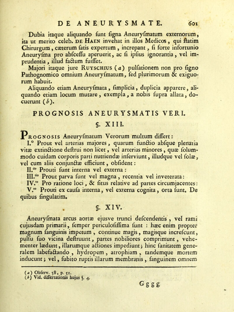 Dubia itaque aliquando funt figna Aneuryfmatum externorum, ita ut merito celeb. de Haen invehat in illos Medicos, qui ftatim Chirurgum, casterum fatis expertum , increpant, fi forte infortunio Aneuryfma pro abfceffu aperuerit, ac fi ipfius ignorantia, vel im- prudentia, illud fa&um fuiflet. Majori itaque jure Ruyschius (a) pulfationem non pro figno Pathognomico omnium Aneuryfmatum, fed plurimorum & exiguo- rum habuit. Aliquando etiam Aneuryfmata, fimplicia, duplicia apparere, ali- quando etiam locum mutare , exempla , a nobis fupra allata, do» cuerunt (£). PROGNOSIS ANEURYSMATIS YERI. S. XIII. Prognosis Aneuryfmatum Verorum multum differt: I. ° Prout vel arterias majores, quarum fun&io abfque plenaiia vitae extin&ione deflrui non licet, vel arterias minores , quae folum- modo cuidam corporis parti nutriendae inferviunt, illudque vel folae , vel cum aliis conjunftae efficiunt, obfident: II. do Prouti funt interna vel externa : IH.ao prout parva funt vel magna, recentia vel inveterata: IV. 0 Pro ratione loci, & fitus relative ad partes circumjacentes: V. ‘° Prouti ex caufa interna, vel externa cognita, orta funt. De quibus fingulatim* $. XIV. Aneuryfmata arcus aortas ejusve trunci defcendentis , vel rami cujusdam primarii, femper periculofiffima funt : haec enim propter magnum fanguinis impetum , continue magis, magisque increfcunt, pulfu fuo vicina deftruunt, partes nobiliores comprimunt, vehe- menter laedunt, illarumque a&iones impediunt; hinc fanitatem gene- ralem labefa£tando , hydropem , atrophiam , tandemque mortem inducunt; vel, fubito ruptis illarum membranis , fanguinem omnem (<0 Obferv. 38, p. f r. ( t>) Vid, differtationis hujus §. 4, G ggg