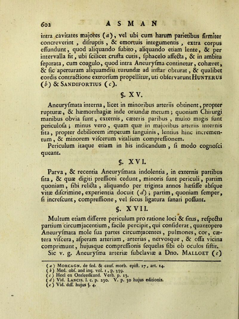 intra cavitates majores (<t), vel ubi cum harum parietibus firmiter concreverint , difruptis , & emortuis integumentis , extra corpus effundunt, quod aliquando fubito, aliquando etiam lente, & per intervalla fit, ubi fcilicet crufta cutis, fphacelo affe&a, & in ambitu feparata, cum coagulo, quod intra Aneuryfma continetur, cohaeret, & fic aperturam aliquamdiu turundas ad inftar obturat, & qualibet cordis contra&ione extrorfum propellitur, uti obfervaruntHuNTERUS (£) & Sandifortius (c). §. XV. Aneuryfmata interna, licet in minoribus arteriis obtinent, propter rupturae, & haemorrhagiae inde oriundae metum; quoniam Chirurgi manibus obvia funt, externis, caeteris paribus , muito magis firnt periculofa ; minus vero , quam quae in majoribus arteriis internis fita, propter debiliorem impetum (anguinis, lentius hinc incremen- tum , & minorem vifcerum vitalium compreflionem. Periculum itaque etiam in his indicandum , fi modo cognofci queant. §. XVI. Parva, & recentia Aneuryfmata indolentia, in externis partibus fita, & quae digiti preflioni cedunt, minoris funt periculi, partim quoniam, fibi reli&a , aliquando per triginta annos haefiffe abfque vitae difcrimine, experientia docuit (d) ; partim, quoniam femper, fi increfcunt, compreflione, vel fecus ligatura fanari poliunt. §. XVII. Multum etiam differre periculum pro ratione loci & fitus, refpe&u partium circumjacentium, facile percipit,qui confiderat,quantopere Aneuryfmata mole fua partes circumjacentes, pulmones, cor, cae- tera vifcera, afperam arteriam, arterias, nervosque , & offa vicina comprimunt, hujusque comprefiionis fequelas fibi ob oculos fiftit. Sic v. g. Aneuryfma arteriae fubclaviae a Dno. Malloet (e) (<z) Morcagn. de fed. & cauf. morb. epift. 17, art. 14. ( b) Med. obf. and inq. vol. 1, p. 339. (c) Heel en Ontleedkund. Verh. p. 13. (</) Vid. Lancis. 1. c. p. 230. V. p. 30 hujus editionis.