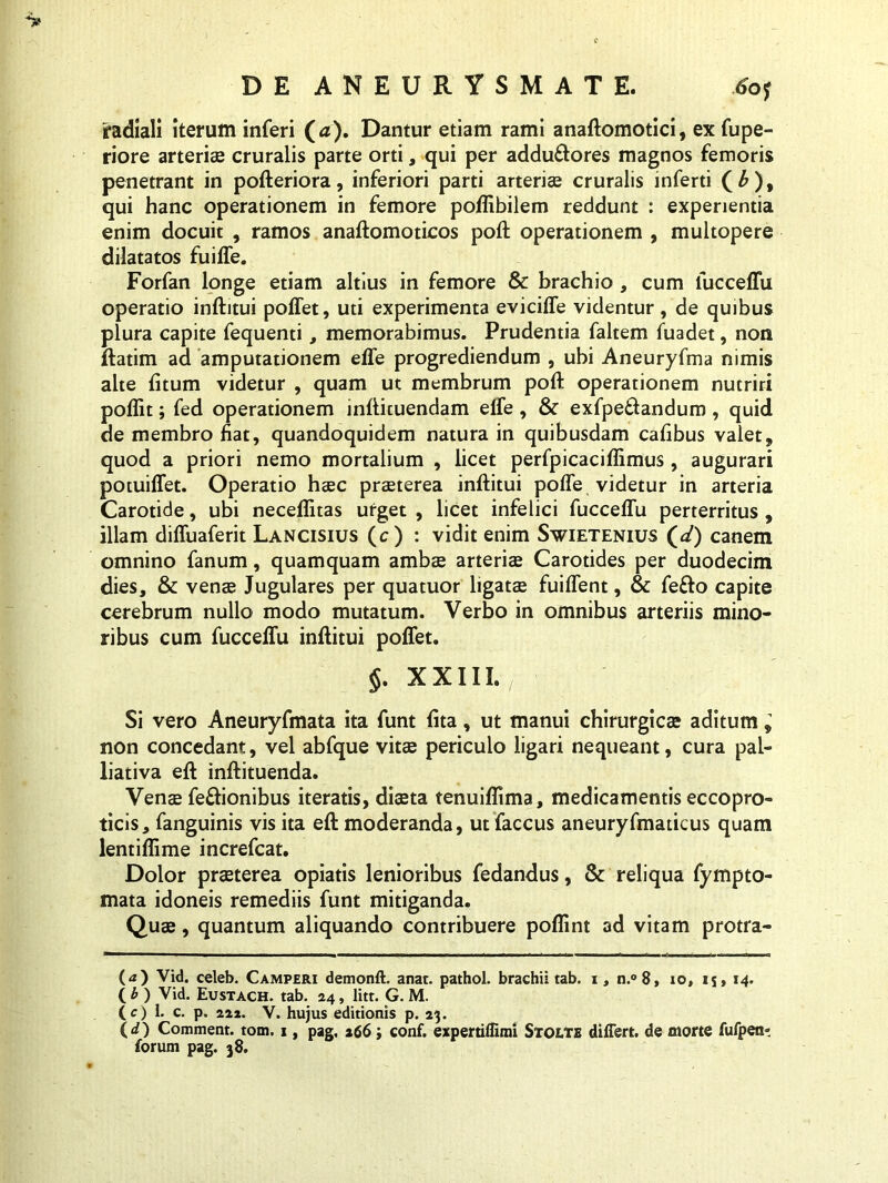 ifadiali iterum inferi (a). Dantur etiam rami anaftomotici, ex fupe- riore arteriae cruralis parte orti, qui per adduftores magnos femoris penetrant in pofteriora, inferiori parti arteriae cruralis inferti (£), qui hanc operationem in femore poffibilem reddunt : experientia enim docuit , ramos anaftomoticos poft operationem , multopere dilatatos fuilfe. Forfan longe etiam altius in femore & brachio , cum fucceffu operatio inftitui polfet, uti experimenta eviciffe videntur, de quibus plura capite fequenti, memorabimus. Prudentia faltem fuadet, non ftatim ad amputationem effe progrediendum , ubi Aneuryfma nimis alte fitum videtur , quam ut membrum poft operationem nutriri poflit; fed operationem infticuendam eife, & exfpe&andum, quid de membro fiat, quandoquidem natura in quibusdam cafibus valet, quod a priori nemo mortalium , licet perfpicaciflimus, augurari potuiffet. Operatio haec praeterea inftitui poffe videtur in arteria Carotide, ubi neceflitas urget , licet infelici fucceffu perterritus , illam diffuaferit Lancisius (c) : vidit enim Swietenius (</) canem omnino fanum, quamquam ambae arteriae Carotides per duodecim dies, & venae Jugulares per quatuor ligatae fuiffent, & fe&o capite cerebrum nullo modo mutatum. Verbo in omnibus arteriis mino- ribus cum fucceffu inftitui poffet. $. XXIII. Si vero Aneuryfmata ita funt fita, ut manui chirurgica? aditum ^ non concedant, vel abfque vitae periculo ligari nequeant, cura pal- liativa eft inftituenda. Venae fe&ionibus iteratis, diaeta tenuiflima, medicamentis eccopro- ticis, fanguinis vis ita eft moderanda, ut faccus aneuryfmaticus quam lentiffime increfcat. Dolor praeterea opiatis lenioribus fedandus, & reliqua fympto- mata idoneis remediis funt mitiganda. Quae, quantum aliquando contribuere poflint ad vitam protra- (<z) Vid. celeb. Camperi demonft. anat. pathol. brachii tab. i, n.°8, io, 14. ( b ) Vid. Eustach. tab. 24, litr. G. M. (c) I» c. p. 222. V. hujus editionis p. 23. (</) Comment. tom. 1, pag, 266; conf. expertiffmri Stolte differt, de morte fufpen- forum pag. 38.