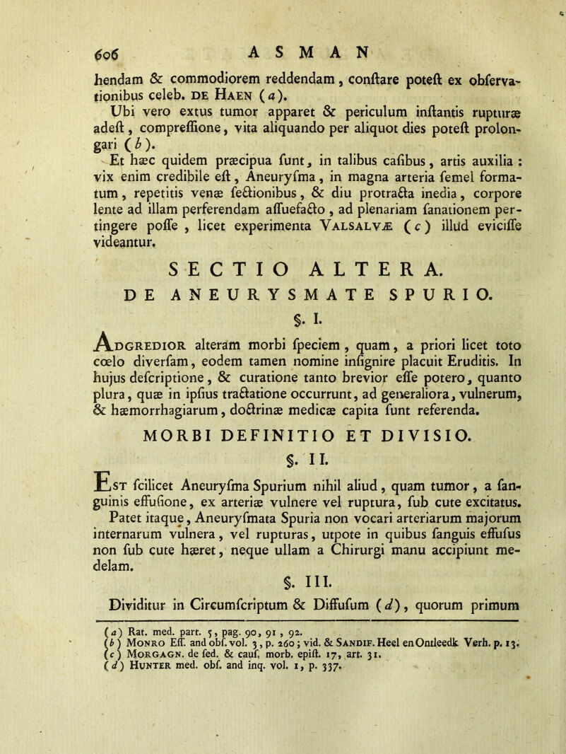 hendam & commodiorem reddendam, conflare poteft ex obferva- tionibus celeb. de Haen (a). Ubi vero extus tumor apparet & periculum inflantis rupturae adeft , compreflione, vita aliquando per aliquot dies poteft prolon- gari (b). -Et haec quidem praecipua funt, in talibus cafibus, artis auxilia : vix enim credibile eft, Aneuryfma, in magna arteria femel forma- tum , repetitis venae feftionibus, & diu protrafta inedia, corpore lente ad illam perferendam affuefa&o , ad plenariam fanationem per- tingere poffe , licet experimenta Valsalv-E (c) illud eviciffe videantur, SECTIO ALTERA. DE ANEURYSMATE SPURIO. §. I. Adgredior alteram morbi fpeciem , quam, a priori licet toto coelo diverfam, eodem tamen nomine infignire placuit Eruditis. In hujus defcriptione, & curatione tanto brevior effe potero, quanto plura, quae in ipfius traftatione occurrunt, ad generaliora, vulnerum, & haemorrhagiarum, do&rinae medicae capita funt referenda. MORBI DEFINITIO ET DIVISIO. S- II. Est fcilicet Aneuryfma Spurium nihil aliud, quam tumor, a fan- guinis effufione, ex arteriae vulnere vel ruptura, fub cute excitatus. Patet itaque, Aneuryfmata Spuria non vocari arteriarum majorum internarum vulnera, vel rupturas, utpote in quibus fanguis effufus non fub cute haeret, neque ullam a Chirurgi manu accipiunt me- delam. §. III. Dividitur in Circumfcriptum & Diffufum ( d) , quorum primum (<*) Rat. med. part. 5, pag. 90, 91 , 92. lb) Monro Eff. and obf. vol. 3, p. 260; vid. & Sandif. Heel enOntleedk Verh. p. 13. (c) Morgagn. de fed. & cauf, morb. epift. 17, art. 31. ( d) Hunter med. obf. and inq. vol. 1, p. 337.