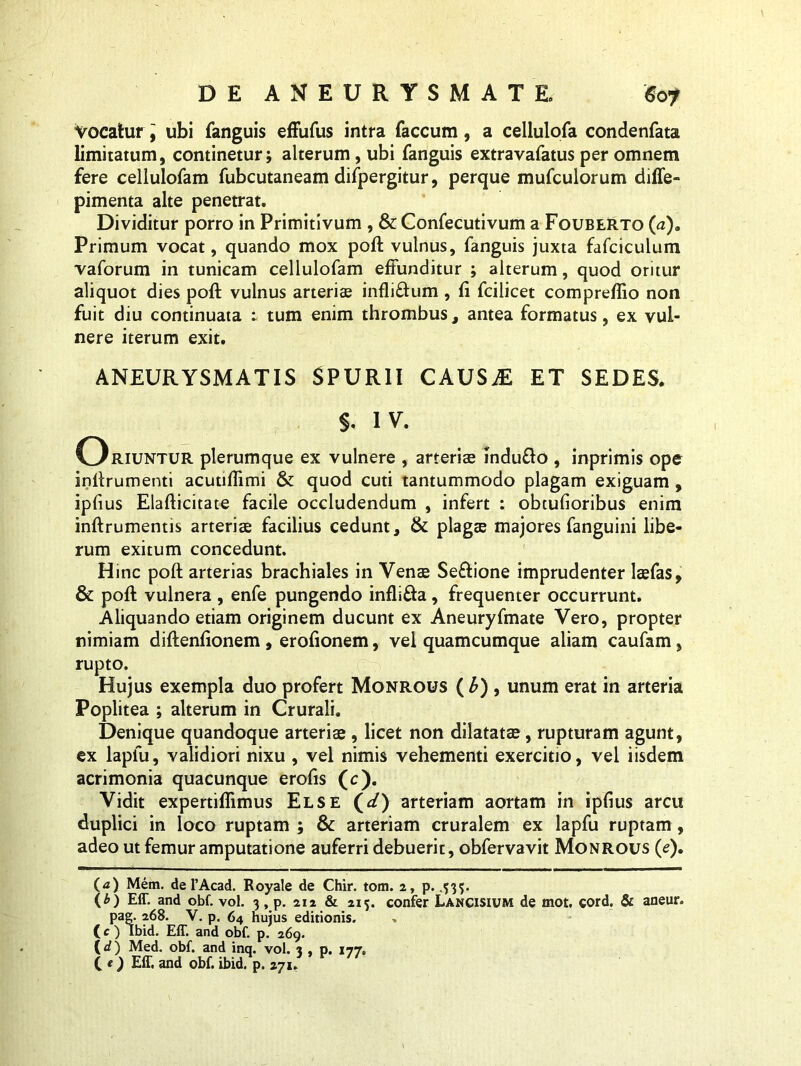 Vocatur '9 ubi fanguis effufus intra faecum, a cellulofa condenfata limitatum, continetur; alterum , ubi fanguis extravafatus per omnem fere cellulofam fubcutaneam difpergitur, perque mufculorum diffe- pimenta alte penetrat. Dividitur porro in Primitivum , & Confecutivum a Fouberto (a). Primum vocat, quando mox poft vulnus, fanguis juxta fafciculum vaforum in tunicam cellulofam effunditur ; alterum, quod oritur aliquot dies poft vulnus arterias inflictum, fi fcilicet compreflio non fuit diu continuata : tum enim thrombus, antea formatus, ex vul- nere iterum exit. ANEURYSMATIS SPURII CAUSAE ET SEDES. §. IV. Oriuntur plerumque ex vulnere , arteriae indu&o , inprimis ope inftrumenti acutifiimi & quod cuti tantummodo plagam exiguam , ipfius Elafticitate facile occludendum , infert : obtufioribus enim inftrumentis arteriae facilius cedunt, & plagae majores fanguini libe- rum exitum concedunt. Hinc poft arterias brachiales in Venae Se&ione imprudenter laefas, & poft vulnera , enfe pungendo infli£fa, frequenter occurrunt. Aliquando etiam originem ducunt ex Aneuryfmate Vero, propter nimiam diftenfionem , erofionem, vel quamcumque aliam caufam, rupto. Hujus exempla duo profert Monrous ( b) , unum erat in arteria Poplitea ; alterum in Crurali. Denique quandoque arteriae , licet non dilatatae , rupturam agunt, ex lapfu, validiori nixu , vel nimis vehementi exercitio, vel iisdem acrimonia quacunque erofis (c). Vidit expertiflimus Else (*/) arteriam aortam in ipfius arcu duplici in loco ruptam ; & arteriam cruralem ex lapfu ruptam , adeo ut femur amputatione auferri debuerit, obfervavit Monrous (e). (<z) Mem. de 1’Acad. Royale de Chir. tom. 2, p. .335. (b) Eff. and obf. vol. 3 , p. 212 & 215. confer Lancisium de mot. cord. & aneur. pag. 268. V. p. 64 huius editionis. C c ) Ibid. Eff. and obf. p. 269. (<f) Med. obf. and inq. vol. 3 , p. 177. C t) Eff. and obf. ibid. p. 271.