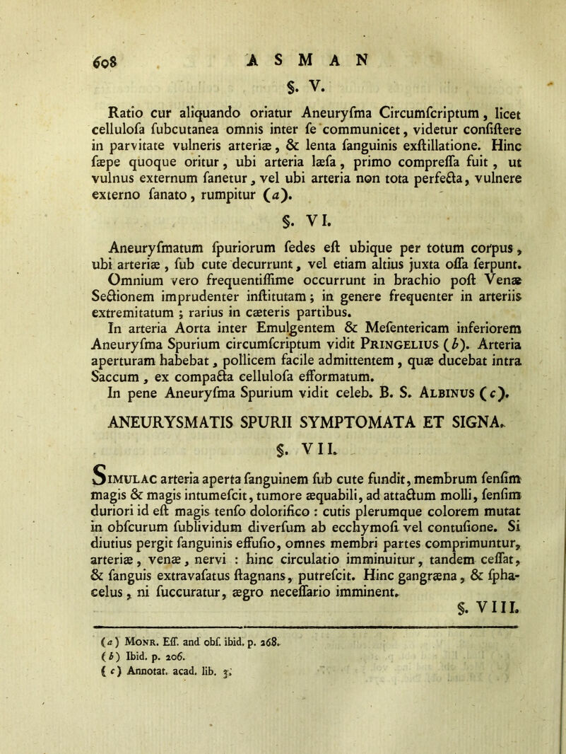 $. v. Ratio cur aliquando oriatur Aneuryfma Circumfcriptum, licet cellulofa fubcutanea omnis inter fe communicet, videtur confidere in parvitate vulneris arteri®, & lenta fanguinis exftillatione. Hinc f®pe quoque oritur, ubi arteria l®fa, primo comprefla fuit, ut vulnus externum fanetur, vel ubi arteria non tota perfe&a, vulnere externo fanato, rumpitur (<z). §. VI. Aneuryfmatum fpuriorum fedes eft ubique per totum corpus, ubi arteri® , fub cute decurrunt, vel etiam altius juxta offa ferpunt. Omnium vero frequentiffime occurrunt in brachio poft Ven® Senionem imprudenter inftitutam; in genere frequenter in arteriis extremitatum ; rarius in c®teris partibus. In arteria Aorta inter Emulgentem & Mefentericam inferiorem Aneuryfma Spurium circumfcriptum vidit Pringelius (£). Arteria aperturam habebat, pollicem facile admittentem , qu® ducebat intra Saccum, ex compa&a cellulofa efformatum. In pene Aneuryfma Spurium vidit celeb. B. S. Albinus (c). ANEURYSMATIS SPURII SYMPTOMATA ET SIGNA. $. VIL Simulac arteria aperta fanguinem fub cute fundit, membrum fenfim magis & magis intumefcit, tumore aequabili, ad atta£um molli, fenfim duriori id eft magis tenfo dolorifico : cutis plerumque colorem mutat in obfcurum fublividum diverfum ab ecchymofi vel contufione. Si diutius pergit fanguinis effufio, omnes membri partes comprimuntur, arteri®, ven®, nervi : hinc circulatio imminuitur, tandem ceffat, & fanguis extravafatus ftagnans, putrefcit. Hinc gangr®na, & fpha- celus, ni fuccuratur, ®gro neceflario imminent. s. VIII. ia) Monr. Eff. and obf. ibid. p. 268. ( b) Ibid. p. 206. ( c) Annotat, acad. lib. j.