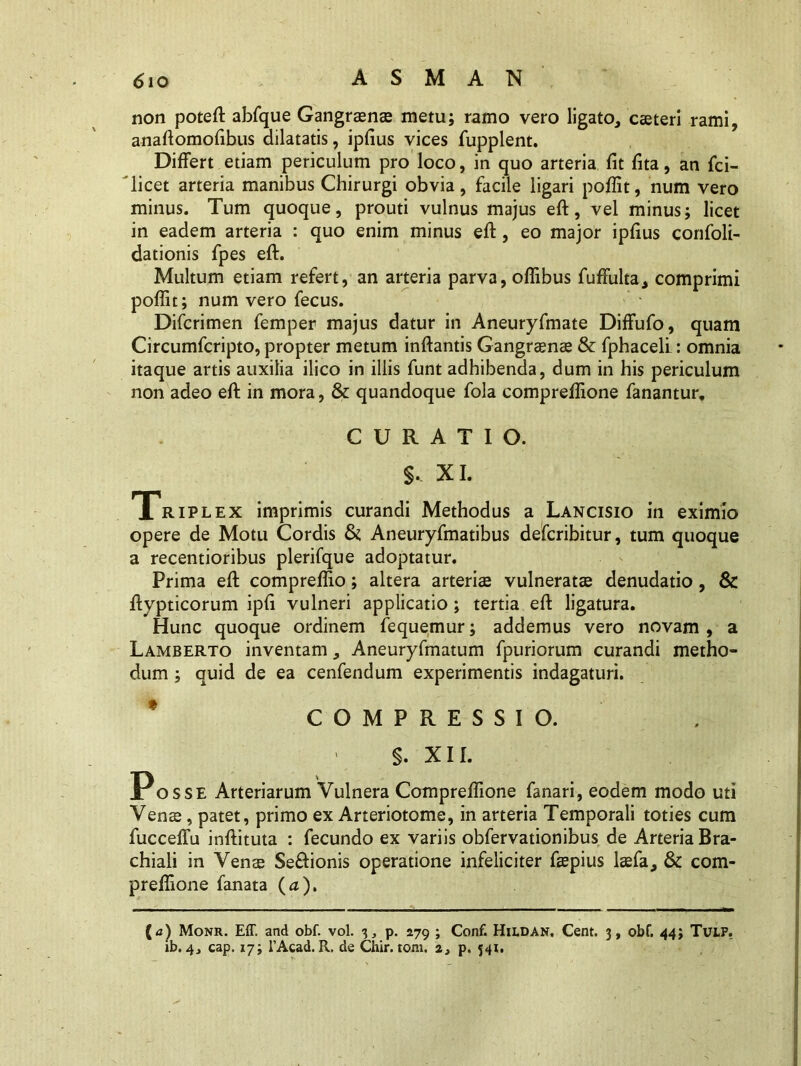 non poteft abfque Gangrenae metu; ramo vero ligato, cseteri rami, anaftomofibus dilatatis, ipfius vices fupplent. Differt etiam periculum pro loco, in quo arteria fit fita, an fci- licet arteria manibus Chirurgi obvia, facile ligari pofiit, num vero minus. Tum quoque, prouti vulnus majus eft, vel minus; licet in eadem arteria : quo enim minus eft , eo major ipfius confoli- dationis fpes eft. Multum etiam refert, an arteria parva, oflibus fuffulta, comprimi poflit; num vero fecus. Difcrimen femper majus datur in Aneuryfmate Diffufo, quam Circumfcripto, propter metum inflantis Gangraenae & fphaceli: omnia itaque artis auxilia ilico in illis funt adhibenda, dum in his periculum non adeo eft in mora, Si quandoque fola compreflione fanantur, CURATIO. §. XI. Triplex imprimis curandi Methodus a Lancisio in eximio opere de Motu Cordis & Aneuryfmatibus defcribitur, tum quoque a recentioribus plerifque adoptatur. Prima eft compreflio; altera arterias vulneratae denudatio , Si ftypticorum ipfi vulneri applicatio ; tertia eft ligatura. Hunc quoque ordinem fequemur; addemus vero novam , a Lamberto inventam, Aneuryfmatum fpuriorum curandi metho- dum ; quid de ea cenfendum experimentis indagaturi. ' COMPRESSIO. §. XII. Posse Arteriarum Vulnera Compreflione fanari, eodem modo uti Venae, patet, primo ex Arteriotome, in arteria Temporali toties cum fucceffu inftituta : fecundo ex variis obfervationibus de Arteria Bra- chiali in Venas Se&ionis operatione infeliciter faepius laefa. Si com- preflione fanata (a). (j) Monr. Eff. and obf. vol. 3, p. 279 ; Conf. Hildan, Cent. 3, obf. 44; Tulf. ib. 4j cap. 17; 1’Acad. R. de Chir. toni. i3 p. 341.