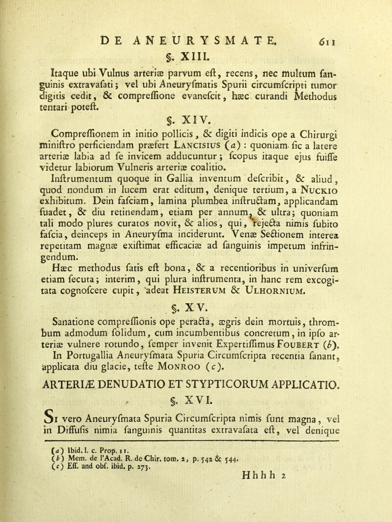 §. XIII. -C V Itaque ubi Vulnus arteris parvum eft, recens, nec multum fan- guinis extravafati; vel ubi Aneuryfmatis Spurii circumfcripti tumor digitis cedit, & compreffione evanefcit, hsc curandi Methodus tentari poteft. §. XIV. Compreffionem in initio pollicis, & digiti indicis ope a Chirurgi miniftro perficiendam praefert Lancisius (*z) : quoniam-fic a latere arteriae labia ad fe invicem adducuntur; fcopus itaque ejus fuiffe videtur labiorum Vulneris arteriae coalitio. Inftrumentum quoque in Gallia inventum defcribit, & aliud, quod nondum in lucem erat editum, denique tertium, a Nuckio exhibitum. Dein fafciam, lamina plumbea inftru&am, applicandam fuadet, & diu retinendam, etiam per annum? & ultra; quoniam tali modo plures curatos novit, & alios, qui, reje&a nimis fubito fafcia, deinceps in Aneuryfma inciderunt. Venae Se&ionem interea repetitam magnae exiftimat efficacis ad fanguinis impetum infrin- gendum. Haec methodus fatis eft bona, & a recentioribus in univerfum etiam fecuta; interim, qui plura inftrumenta, in hanc rem excogi- tata cognofcere cupit, “adeat Heisterum & Ulhornium. . X V. Sanatione compreffionis ope pera&a, aegris dein mortuis, throm- bum admodum folidum, cum incumbentibus concretum, in ipfo ar- teris vulnere rotundo, femper invenit ExpertiffimusFoubert (£)« In Portugallia Aneuryfmata Spuria Circumfcripta recentia fanant, applicata diu glacie, tefte Monroo (c). ARTERIAE DENUDATIO ET STYPTICORUM APPLICATIO. §. XVI. Si vero Aneuryfmata Spuria Circumfcripta nimis funt magna, vel in Diffufis nimia fanguinis quantitas extravafata eft, vel denique (<i) lbid. 1. c. Prop. 11. (£ ) Mem. de 1’Acad. R. de Chir. toin. i, p. 542 & <44. (c) Eff. and obf. ibid. p. 273. Hhhh 2