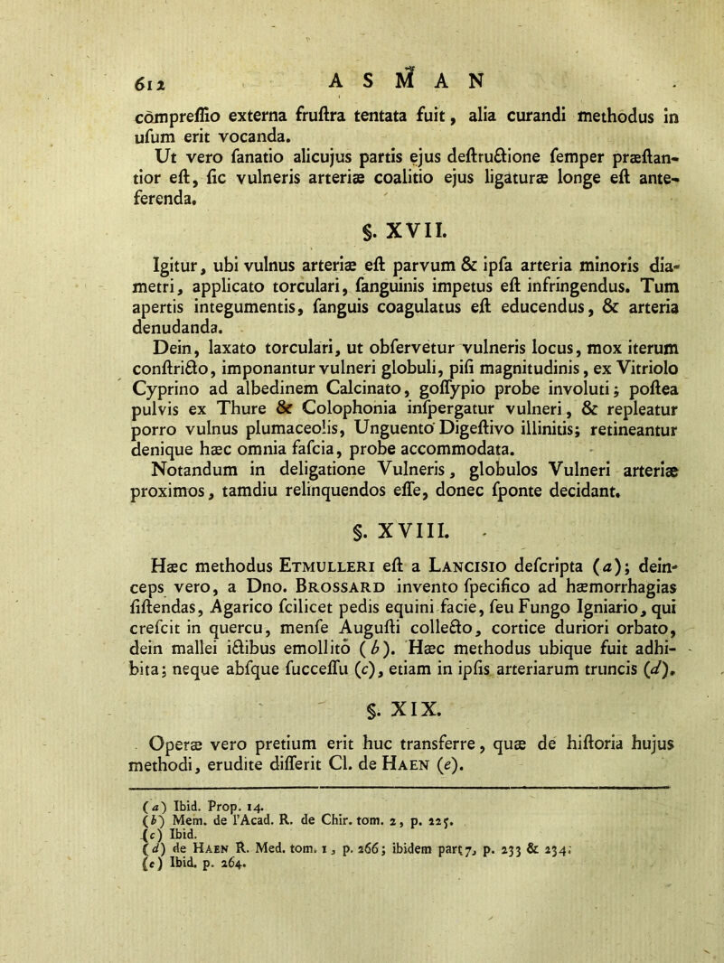 compreflio externa fruftra tentata fuit, alia curandi methodus in ufum erit vocanda. Ut vero fanatio alicujus partis ejus deftru&ione femper praeftan- tior eft, fic vulneris arteriae coalitio ejus ligaturae longe eft ante- ferenda. $. XVII. Igitur, ubi vulnus arteris eft parvum & ipfa arteria minoris dia- metri, applicato torculari, fanguinis impetus eft infringendus. Tum apertis integumentis, fanguis coagulatus eft educendus, & arteria denudanda. Dein, laxato torculari, ut obfervetur vulneris locus, mox iterum conftrifto, imponantur vulneri globuli, pifi magnitudinis, ex Vitriolo Cyprino ad albedinem Calcinato, goffypio probe involuti; poftea pulvis ex Thure & Colophonia infpergatur vulneri, & repleatur porro vulnus plumaceolis, Unguento Digeftivo illinitis; retineantur denique haec omnia fafcia, probe accommodata. Notandum in deligatione Vulneris, globulos Vulneri arteriae proximos, tamdiu relinquendos effe, donec fponte decidant, §. XVIII. - Haec methodus Etmulleri eft a Lancisio defcripta (<z); dein- ceps vero, a Dno. Brossard invento fpecifico ad haemorrhagias ftftendas, Agarico fcilicet pedis equini facie, feu Fungo Igniario, qui crefcit in quercu, menfe Augufti collefto, cortice duriori orbato, dein mallei i£ibus emollito ( b). Haec methodus ubique fuit adhi- bita; neque abfque fucceflu (c), etiam in ipfis arteriarum truncis (d). §. XIX. Operae vero pretium erit huc transferre, quae de hiftoria hujus methodi, erudite differit Cl. de Haen (e). O) Ibid. Prop. 14. (b) Mem. de l’Acad. R. de Chir. tom. 2, p. 22 <. (c) Ibid. \d) de Haen R. Med. tom. 1, p. 266; ibidem part.7., p. 233 & 234; (e) Ibid. p. 264.