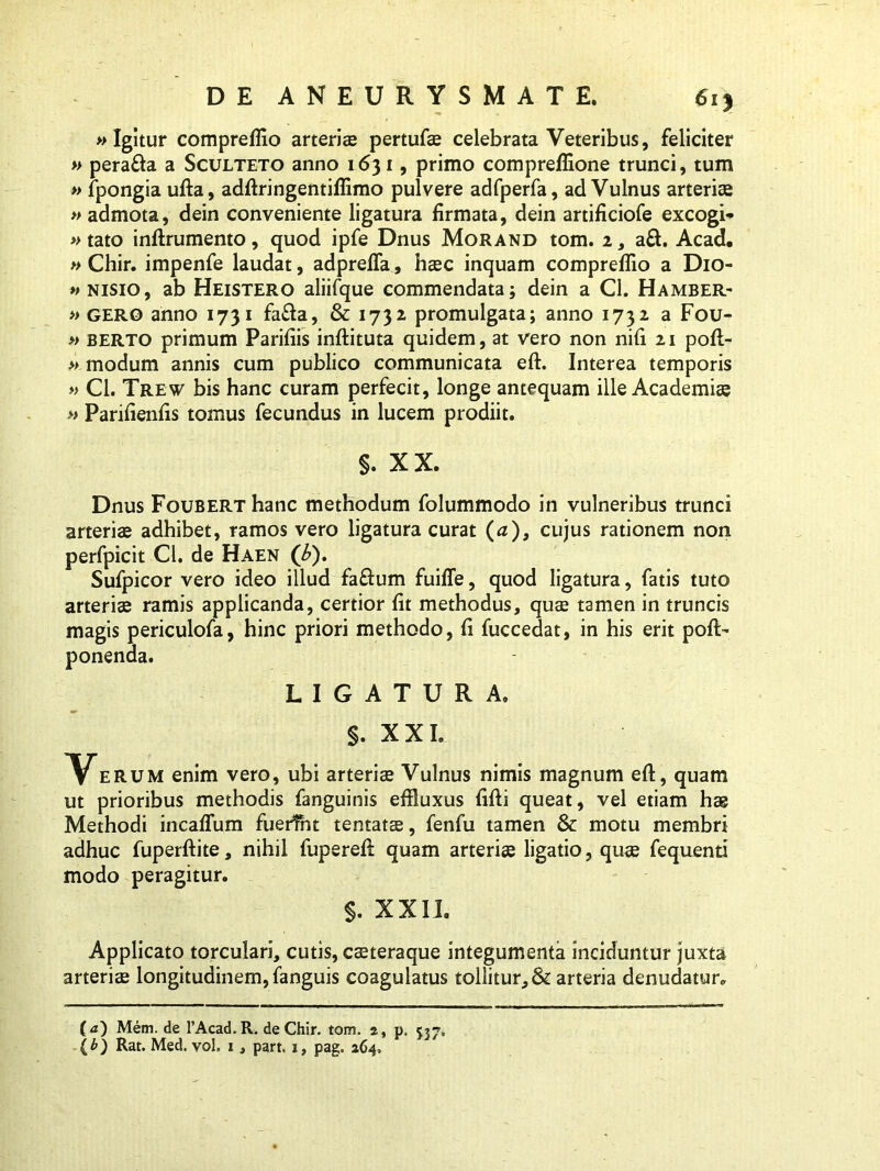 »Igitur compreflio arteriae pertufae celebrata Veteribus, feliciter » pera&a a Sculteto anno 1631, primo compreffione trunci, tum » fpongia ufta, adftringentiflimo pulvere adfperfa, ad Vulnus arteriae » admota, dein conveniente ligatura firmata, dein artificiofe excogi- »tato inftrumento, quod ipfe Dnus Morand tom. 2, a£l. Acad. » Chir. impenfe laudat, adprefla, haec inquam compreflio a Dio- » nisio, ab Heistero aliifque commendata; dein a Cl. Hamber- » gero anno 1731 fa&a, & 1732 promulgata; anno 1732 a Fou- » berto primum Parifiis inftituta quidem, at vero non nifi 21 poft- » modum annis cum publico communicata eft. Interea temporis » Cl. Trew bis hanc curam perfecit, longe antequam ille Academiae » Parifienfis tomus fecundus in lucem prodiit. §. XX. Dnus Foubert hanc methodum folummodo in vulneribus trunci arteriae adhibet, ramos vero ligatura curat (a), cujus rationem non perfpicit Cl. de Haen ('b). Sufpicor vero ideo illud fa&um fuifle, quod ligatura, fatis tuto arteriae ramis applicanda, certior fit methodus, quae tamen in truncis magis periculofa, hinc priori methodo, fi fuccedat, in his erit pofl> ponenda. LIGATURA, §. X XI. Yerum enim vero, ubi arteriae Vulnus nimis magnum eft, quam ut prioribus methodis fanguinis effluxus fifti queat, vel etiam hae Methodi incaflum fuerint tentata, fenfu tamen & motu membri adhuc fuperftite, nihil fupereft quam arteriae ligatio, quae fequenti modo peragitur. §. XXII. Applicato torculari, cutis, caeteraque integumenta inciduntur juxta arteriae longitudinem, fanguis coagulatus tollitur, & arteria denudatur. (<z) Mem. de 1’Acad.R. de Chir. tom. a, p. (b) Rat. Med. vol. i, part. i, pag. 264,