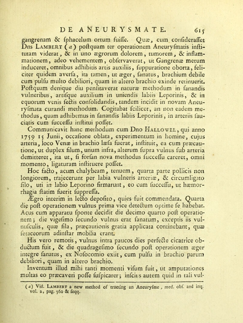 gangrenam & fphacelum ortum fuiffe. Quae, cum confideraffet Dns Lambert (<z) poftquam ter operationem Aneuryfmatis infti- tutam viderat , & in uno aegrorum dolorem, tumorem , & inflam- mationem, adeo vehementem, obfervaverat, ut Gangrenae metum induceret, omnibus adhibitis artis auxiliis, fuppuratione oborta, feli- citer quidem averfa, ita tamen, ut aeger, fanatus, brachium debile cum pulfu multo debiliori, quam in altero brachio exinde retinuerit. Poftquam denique diu penfitaverat naturae methodum in fanandis vulneribus, artifque auxilium in uniendis labiis Leporinis, & in equorum venis feflis confolidandis, tandem incidit in novam Aneu- ryfmata curandi methodum. Cogitabat fcilicet, an non eadem me- ' thodus, quam adhibemus in fanandis labiis Leporinis, in arteriis fau- ciatis cum fucceftu inftitui poffet. Communicavit hanc methodum cum Dno Kallgwel , qui anno 1759 15 Junii, occaftone oblata, experimentum in homine, cujus arteria, loco Venae in brachio laefa fuerat, inftituit, ea cum praecau- tione, ut duplex filum, unum infra, alterum fupra vulnus fub arteria demitteret, ita ut, ft forfan nova methodus fucceftu careret, omni momento, ligaturam inftituere poffet. Hoc fa&o, acum chalybeam, tenuem, quarta parte pollicis non longiorem, trajecerunt per labia vulneris arteris, & circumligato filo, uti in labio Leporino firmarunt, eo cum fucceftu, ut hsemor- rhagia ftatim fuerit fuppreffa. iEgro interim in le£fo depofito, quies fuit commendata. Quarta die poft operationem vulnus prima vice deteffum optime fe habebat. Acus cum apparatu fponte decidit die decimo quarto poft operatio- nem; die vigeftmo fecundo vulnus erat fanatum, exceptis iis vul- nufcuiis, quae fila, praecautionis gratia applicata continebant, quae fetaceorum adinftar mobilia erant. His vero remotis, vulnus intra paucos dies perfefle cicatrice ob- dufhim fuit, & die quadragefimo fecundo poft operationem aeger integre fanatus, ex Nofocomio exiit, cum pulfu in brachio parum debiliori, quam in altero brachio. Inventum illud mihi tanti momenti vifum fuit, ut amputationes multas eo praecaveri poffe fufpicarer; infcii s autem quid in tali vul- (<z) Vid. Lambert a new method of traeting an Aneuryfme , med. obf. and inq. vol 2, pag. 360 & feqq.