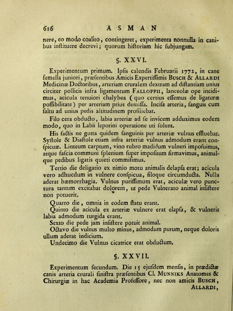 nere, eo modo coalito, contingeret, experimenta nonnulla in cani- bus inftituere decrevi; quorum hiftoriam hic fubjungam. s. XXVI. Experimentum primum. Ipfis calendis Februarii 1772, in cane femella juniori, praefentibus Amicis Expertiflimis Busch & Allardi Medicinae Do&oribus, arteriam cruralem dextram ad diftantiam unius circiter pollicis infra ligamentum Falloppii, lanceolae ope incidi- mus, acicula tenuiori chalybea (quo certius elTemus de ligaturae poffibilitate) per arteriam prius demilTa. Incifa arteria, fanguis cum faltu ad unius pedis altitudinem profiliebat. Filo cera obdufto, labia arteriae ad fe invicem adduximus eodem modo, quo in Labii leporini operatione uti folent. His fa&is ne gutta quidem fanguinis per arteriae vulnus effluebat. Syftole & Diaftole etiam infra arteriae vulnus admodum erant con- fpicuae. Linteum carptum, vino rubro madidum vulneri impofuimus, atque fafcia communi fplenium fuper impolitum firmavimus, animal- que pedibus ligatis quieti commifimus. Tertio die deligatio ex nimio motu animalis delapfaerat; acicula vero adhucdum in vulnere confpicua, filoque circumdufta. Nulla aderat haemorrhagia. Vulnus puriffimum erat, aciculae vero punc- tura tantum excitabat dolorem , ut pede Vulnerato animal infiftere non potuerit, Quarro die, omnia in eodem ftatu erant. Quinto die acicula ex arteriae vulnere erat elapfa, & vulneris labia admodum turgida erant. Sexto die pede jam infiftere potuit animal. O&avo die vulnus multo minus, admodum purum, neque doloris ullum aderat indicium. Undecimo die Vulnus cicatrice erat obdu&um, §. XXVII. Experimentum fecundum. Die 15 ejufdem menfis, in praedi&s canis arteria crurali finiftra praefentibus Cl. Munniks Anatomes & Chirurgi® in hac Academia ProfelTore, nec non amicis Busch, Allardi,