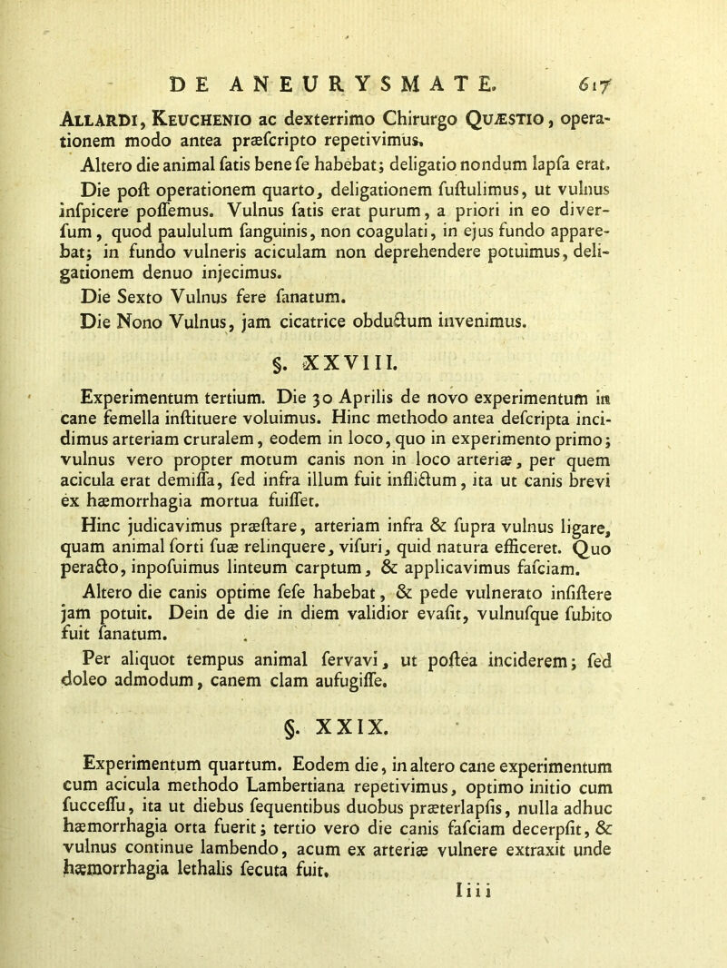 AllaRDI , Keuchenio ac dexterrimo Chirurgo Questio , opera- tionem modo antea praefcripto repetivimus. Altero die animal fatis bene fe habebat; deligatio nondum lapfa erat. Die poft operationem quarto, deligationem fuftulimus, ut vulnus infpicere poffemus. Vulnus fatis erat purum, a priori in eo diver- fum, quod paululum fanguinis, non coagulati, in ejus fundo appare- bat; in fundo vulneris aciculam non deprehendere potuimus, deli- gationem denuo injecimus. Die Sexto Vulnus fere fanatum. Die Nono Vulnus, jam cicatrice obdu&um invenimus. §. XXVIII. Experimentum tertium. Die 30 Aprilis de novo experimentum in cane femella inftituere voluimus. Hinc methodo antea defcripta inci- dimus arteriam cruralem, eodem in loco, quo in experimento primo; vulnus vero propter motum canis non in loco arteris, per quem acicula erat demiffa, fed infra illum fuit infli£lum, ita ut canis brevi ex haemorrhagia mortua fuilfet. Hinc judicavimus praeftare, arteriam infra & fupra vulnus ligare, quam animal forti fuae relinquere, vifuri, quid natura efficeret. Quo pera&o, inpofuimus linteum carptum, & applicavimus fafciam. Altero die canis optime fefe habebat, & pede vulnerato infiflere jam potuit. Dein de die in diem validior evalit, vulnufque fubito fuit fanatum. Per aliquot tempus animal fervavi, ut poftea inciderem; fed doleo admodum, canem clam aufugiffe. §. XXIX. Experimentum quartum. Eodem die, inaltero cane experimentum cum acicula methodo Lambertiana repetivimus, optimo initio cum fucceflu, ita ut diebus fequentibus duobus prsterlapfis, nulla adhuc haemorrhagia orta fuerit; tertio vero die canis fafciam decerpfit, & vulnus continue lambendo, acum ex arteris vulnere extraxit unde haemorrhagia lethalis fecuta fuit. liii