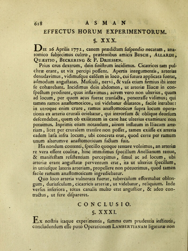 EFFECTUS HORUM EXPERIMENTORUM. §. XXX. Die 26 Aprilis 1772, canem pradi&am fufpendio necatam, ana- tomico fubjecimus cultro , praefentibus amicis Busch , Allardi , Quaestio , Beckering & P. Driessen. Prius crus dextrum, dein finiftrum incidimus. Cicatrices tam pul- chra erant, ut vix percipi poffent. Apertis integumentis, arterias denudavimus, vidimufque eafdem in loco, cui futura applicata fuerat, admodum anguftatas. Mufculi, nervi, & vafa etiam firmius ibi inter fe cohaerebant. Incidimus dein abdomen, ut arteriae Iliacae in con- fpeftum prodirent, quas inflavimus; aerem vero non ulterius, quam ad locum, per quem acus fuerat tranfa&a, penetrafle vidimus; qui tamen ramos anaftomoticos, uti videbatur dilatatos, facile intrabat: in utroque enim crure, ramus anaftomoticuf fupra locum opera- tionis ex arteria crurali oriebatur, qui introrfum & oblique deorfum defcendebat, quem ob exilitatem in cane hac ulterius examinare non potuimus, lnprimis etiam notandum, aerem inflatum in Iliacam arte- riam , licet per cruralem tranfire non poflet, tamen exiifle ex arteria eadem laefa infra locum, ubi concreta erat, quod certe per ramum unum alterumve anaftomoticum fa£lum fuit. His nondum contenti, fpecillo quoque tentare voluimus, an arteriae re vera effent coalitae, hinc immifimus fpecillum Anellianum tenue, & manifeftam refiftentiam percepimus, fimul ac ad locum, ubi arteriae erant anguftatae perventum erat, ita ut ulterius fpecillum, in utriufque lateris arteriam, propellere non potuerimus, quod tamen facile ramum anaftomoticum ingrediebatur. Quo loco arteria vulnerata fuerat, tuberculum efformabat oblon- gum, duriufculum, cicatricis arteriae, ut videbatur, reliquium. Inde verfus inferiora, totus canalis multo erat anguftior, & adeo con- tra&us, ut fere difpareret. CONCLUSIO. S. XXXI. Ex noftris itaque experimentis, fumma cum prudentia inftitutis, concludendum efie puto Operationem Lambertianam ligatura non