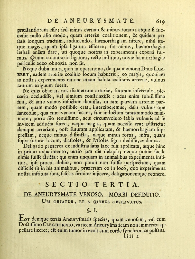 praeftantiorem effe; fed minus certam & minus tutam; atque fi fuc- cedit nullo alio modo, quam arteriae coalitionem, & quidem per fatis longum tra&um, inducendo, haemorrhagiam fiftere, nihil ita- que magis, quam ipfa ligatura efficere; ffii minus, haemorrhagiae lethali anfam dare, uti quoque noftris in experimentis experti fui- mus. Quum e contrario ligatura, re£te inftituta, novae haemorrhagiae periculis adeo obnoxia non fit. Neque dubitamus, quin in operatione, de qua memoratDnus Lam- BERT, eadem arteriae coalitio locum habuerit; eo magis, quoniam in noftris experimentis ratione etiam habita exilitatis arteriae, vulnus tantum exiguum fuerit. Ne quis objiciat, nos diametrum arteria*, futuram inferendo, ple- nario occludilTe, vel nimium conftrinxiffe : acus enim fubtiliffima fuit, & ante vulnus infli&um demiffa, ut tam parvam arteriae par- tem, quam modo poffibile erat, interciperemus; dein vulnus ope lanceolae, qua cum venam fecant, fuit indu&um tantummodo mini- mum ; porro filo tenuiffimo, acui circumvoluto labia vulneris ad fe invicem addufta fuere, neque magis, quam neceffe erat adftrifta; denique arteriam, poft futuram applicatam, & haemorrhagiam fup- preffam, neque minus diftin&a, neque minus fortia, infra, quam fupra futurae locum, diaftoles, & fyftoles figna dedilTe,^vidimus. Deligatio praeterea ex induftria fatis laxe fuit applicata, atque hinc in primo experimento, tertio jam die delapfa; neque potuit facile nimis fuifle ftri&a : qui enim unquam in animalibus experimenta infti- tuit, ipfi procul dubio, non potuit non fuifle perfpeftum, quam difficile fit in his animalibus, praefertim eo in loco, quo experimenta noftra inftituta funt, fafcias firmiter injicere, deligationemque retinere. SECTIO TERTIA. DE ANEURYSMATE VENOSO. MORBI DEFINITIO. Ubi oriatur, et a quibus observatus. §. I. Est denique tertia Aneuryfmatis fpecies, quam venofam, vel cum Do&iffimo Cleghornio, varicem Aneuryfmaticam non immerito ap» pellare liceret; eft enim tumor invenis cum corde fynchronice pulfans. 1 i i i 2