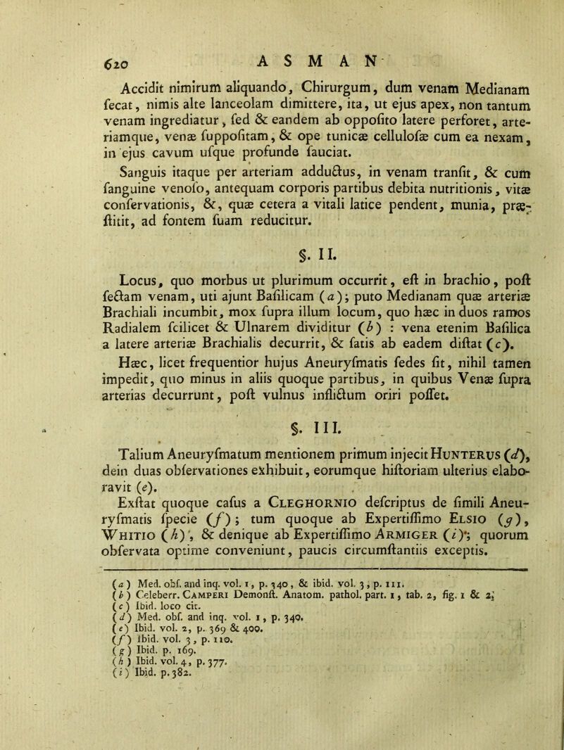 <>20 Accidit nimirum aliquando. Chirurgum, dum venam Medianam fecat, nimis alte lanceolam dimittere, ita, ut ejus apex, non tantum venam ingrediatur> fed & eandem ab oppofito latere perforet, arte- riamque, venae fuppofitam, & ope tunicae cellulofae cum ea nexam, in ejus cavum ufque profunde fauciat. Sanguis itaque per arteriam addu&us, in venam tranfit, & cum fanguine venofo, antequam corporis partibus debita nutritionis, vitae confervationis, &, quae cetera a vitali latice pendent, munia, pr«- flitit, ad fontem fuam reducitur. §. II. Locus, quo morbus ut plurimum occurrit, efl in brachio, pofl feflarn venam, uti ajunt Bafilicam (<z); puto Medianam quae arteriae Brachiali incumbit, mox fupra illum locum, quo haec in duos ramos Radialem fcilicet & Ulnarem dividitur (£) : vena etenim Bafilica a latere arteriae Brachialis decurrit, & fatis ab eadem diflat (c). Haec, licet frequentior hujus Aneuryfmatis fedes fit, nihil tamen impedit, quo minus in aliis quoque partibus, in quibus Venae fupra arterias decurrunt, pofl vulnus infli&um oriri poffet. §. III. Talium Aneuryfmatum mentionem primum injecit Hunterus (</), dein duas obfervationes exhibuit, eorumque hifloriam ulterius elabo- ravit (e). Exflat quoque cafus a Cleghornio defcriptus de fimili Aneu- ryfmatis fpecie (/); tum quoque ab Expertijffimo Elsio (5), Whitio (h) & denique ab Expertiffimo Armiger (i)*; quorum obfervata optime conveniunt, paucis circumflandis exceptis. (a) Med. obf. and inq. vol. i, p. 340 , & ibid. vol. 3 , p. m. (b) O.leberr. Camperi Demonft. Anatom. pathol. part. 1, tab. 2, fig. 1 & zl (c ) Ibid. loeo cit. (J) Med. obf. and inq. vol. 1, p. 340. (e) Ibid. vol. a, p. 369 & 400. (/) Ibid. vol. 3, p. no. (g) Ibid. p. 169. (h ) Ibid. vol. 4, p. 377.