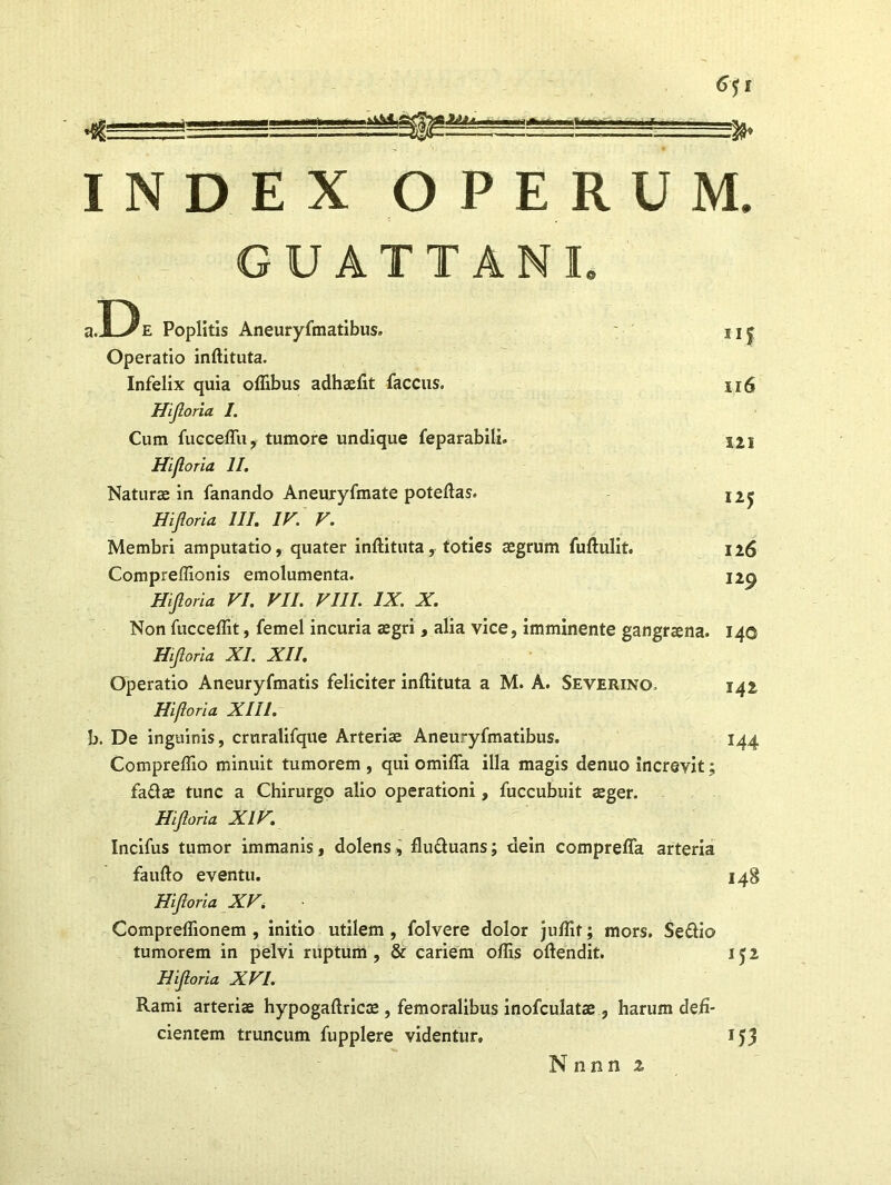 INDEX OPERUM. GUATTANI D, u6 121 125 126 I29 s.jlVe Poplitis Aneuryfmatibus. Operatio inftituta. Infelix quia offibus adhaefit faccus. Hijloria I. Cum fucceffu, tumore undique feparabili. Hifl oria II. Naturae in fanando Aneuryfmate poteftas. Hijloria III. IV. V. Membri amputatio, quater inftituta, toties aegrum fuftulit. Compreffionis emolumenta. Hijloria VI. VII. VIII. IX. X. Non fucceflit, femel incuria aegri , alia vice, imminente gangraena. 140 Hijloria XI. XII. Operatio Aneuryfmatis feliciter inftituta a M. A. Severino. 142 Hijloria XIII. b. De inguinis, cruratifque Arteriae Aneuryfmatibus. 144 Compreffio minuit tumorem , qui omifia illa magis denuo increvit; faflae tunc a Chirurgo alio operationi, fuccubuit aeger. Hijloria XIV. Incifus tumor immanis, dolens, flu&uans; dein comprefla arteria faufto eventu. 148 Hijloria XV. Compreflionem , initio utilem , folvere dolor juftif; mors. Seftio tumorem in pelvi ruptum, & cariem offis oftendit. 152 Hijloria XVI. Rami arteriae hypogaftricae , femoralibus inofculatae , harum defi- cientem truncum fupplere videntur, 153 Nnnn z