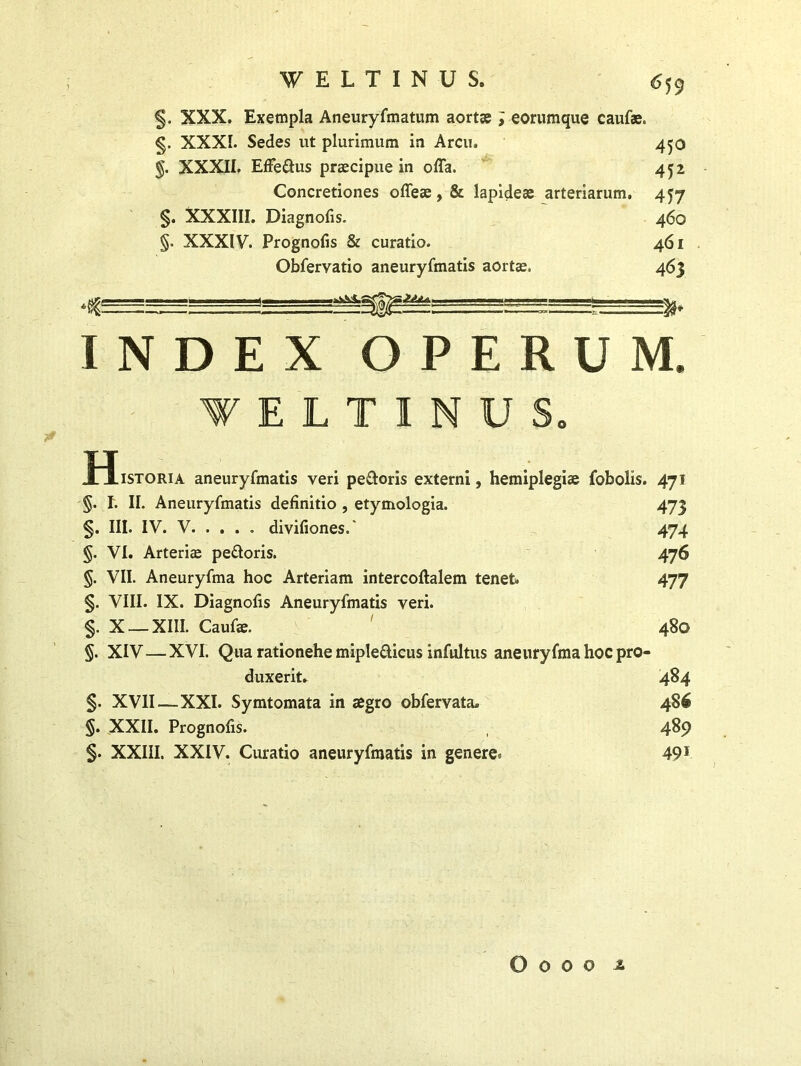 §. XXX. Exempla Aneuryfmatum aortae ; eorumque caufae. §. XXXI. Sedes ut plurimum ia Arcu. §. XXXII. Effedus praecipue in offa. Concretiones offeae, & lapideae arteriarum. §. XXXIII. Diagnofis. §. XXXIV. Prognofis Sr curatio. Obfervatio aneuryfmatis aortae. 6 59 450 452 457 460 461 463 INDEX OPERUM fELT1NUS H, .istoria aneuryfmatis veri pedoris externi, hemiplegiae fobolis. 471 §. I. II. Aneuryfmatis definitio , etymologia. 473 §. III. IV. V divifiones.' 474 §. VI. Arteriae pedoris. 476 §. VII. Aneuryfma hoc Arteriam intercoftalem tenet» 477 §. VIII. IX. Diagnofis Aneuryfmatis veri. §. X — XIII. Caufae. ' 480 §. XIV—XVI. Qua rationehe mipledicus infui tus aneuryfma hoc pro- duxerit. 484 §. XVII—XXI. Symtomata in aegro obfervata. 486 §. XXII. Prognofis. 4%9 §. XXIII. XXIV. Curatio aneuryfmatis in genere^ 491 O o o 0 i