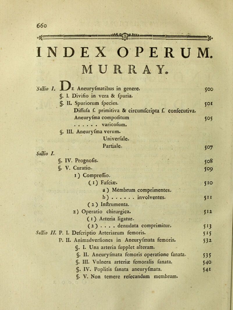 JjJi ‘C *• INDEX OPERUM M U R R A Y, D, Sectio /. Jl^/e Aneuryfmatibus in genere. §. I. Divifio in yera & fpuria. §. II. Spuriorum fpecies. Diffufa f. primitiva & circumfcripta f. confecutiva. Aneuryfma compotitum varicofum, §. III. Aneuryfma verum. Univerfale. Partiale. Sectio I. §. IV. Prognofis. §. V. Curatio. 1) Compreflio. ( 1) Fafciae. a ) Membrum comprimentes, b) ..... . involventes. ( 2 ) Inftrumenta. 2) Operatio chirurgica. ( r ) Arteria ligatur. (2 ) . . . . denudata comprimitur. Sectio II. P. I. Defcriptio Arteriarum femoris. P. II. Animadverfiones in Aneuryfmata femoris. §. I. Una arteria fupplet alteram. §. II. Aneuryfmata femoris operatione fanata. §. III. Vulnera arteriae femoralis fanata. §. IV. Poplitis fanata aneuryfmata. §. V. Non temere refecandum membrum. fOG 501 505 507 508 509 510 511 512 5*3 W 53* 531 540 541