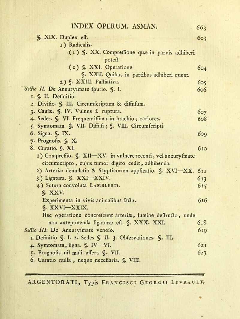 INDEX OPERUM. ASMAN. <5<S} §. XIX. Duplex efh 603 1) Radicalis. C 1 ) §. XX. Compreffione quae in parvis adhiberi poteft. ( 2 ) §. XXI. Operatione 604 §. XXII. Quibus in partibus adhiberi queat. 2) §. XXIII. Palliativa. 605 Sectio II. De Aneuryfmate fpurio. §. I. 5o6 1. §. II. Definitio. 2. Divifio. §. III. Circumfcriptum & difFufum. 3. Caufae. §. IV. Vulnus f. ruptura. 607 4. Sedes. §. VI. Frequentiffima in brachio; rariores. 608 5. Symtomata. §. VII. DifFufi; §. VIII. CircumfcriptL 6. Signa. §. IX. 609 7. Prognofis. §. X. 8. Curatio. §. XI. 610 1) Compreffio. §. XII—XV. in vulnere recenti, vel aneuryfmate circumfcripto, cujus tumor digito cedit, adhibenda. 2) Arteriae denudatio & Stypticorum applicatio. §. XVI—XX. 611 3) Ligatura. §. XXI—XXIV. 613 4) Sutura convoluta Lamblerti. 615 §. XXV. Experimenta in vivis animalibus fa&a. 616 §. XXVI—XXIX. Hac operatione concrefcunt arteriae, lumine deftru&o, unde non anteponenda ligaturae eft. §. XXX. XXI. 618 Seclio III. De Aneuryfmate venofo. 619 1. Definitio §. I. 2. Sedes §. II. 3. Obfervationes. §. IIL 4. Symtomata, figna. §. IV—VI. 621 5. Prognofis nil mali affert. §. VII. 6. Curatio nulla , neque necefFaria. §. VIII- mmmmmm mmiwu—a» - 1 1 ■ mmmmm■■■ ■■■■«■■—■ ■ 1 mi mi—1— mmmmm mu mmmtf ARGENTORATI, Typis Francxsci Georgii Leyrault,