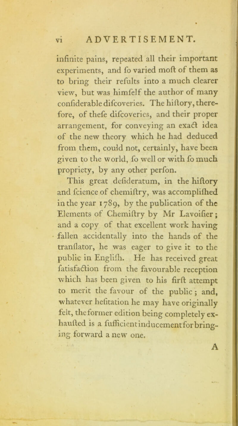 infinite pains, repeated all their important experiments, and fo varied mod of them as to bring their refults into a much clearer view, but was himfelf the author of many confiderable difcoveries. The hi dory, there- fore, of thefe difcoveries, and their proper arrangement, for conveying an exa<51 idea of the new theory which he had deduced from them, could not, certainly, have been given to the world, fo well or with fo much propriety, by any other perfon. This great defideratum, in the hiflory and fcience of chemiftry, was accomplifhed in the year 1789, by the publication of the Elements of Chemiftry by Mr Lavoifier; and a copy of that excellent work having • fallen accidentally into the hands of the tranflator, he was eager to give it to the public in Englifh. He has received great fatisfadlion from the favourable reception which has been given to his firft attempt to merit the favour of the public; and, whatever helitation he may have originally felt, the former edition being completely ex- haufted is a fufficient inducement for bring- ing forward a new one. A