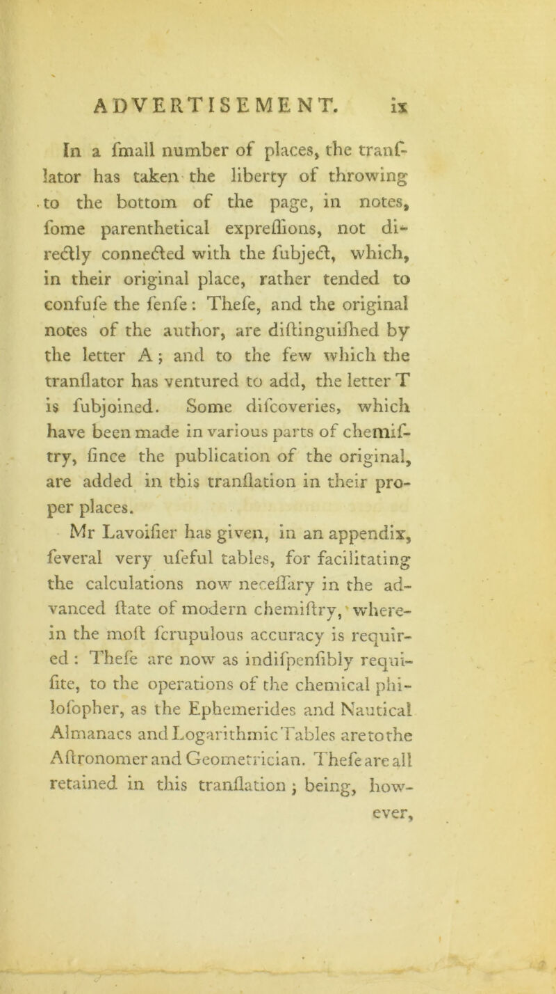 In a fmall number of places, the tranf- lator has taken the liberty of throwing to the bottom of the page, in notes, fome parenthetical expreilions, not di- rectly connected with the fubjedt, which, in their original place, rather tended to confufe the fenfe: Thefe, and the original notes of the author, are diftinguifhed by the letter A; and to the few which the tranllator has ventured to add, the letter T is fubjoined. Some difcoveries, which have been made in various parts of chemif- try, fince the publication of the original, are added in this tranflation in their pro- per places. Mr Lavoifier has given, in an appendix, feveral very ufeful tables, for facilitating the calculations now neceflary in the ad- vanced (late of modern chemiftry, where- in the molt fcrupulous accuracy is requir- ed : Thefe are now as indifpenfibly requi- fite, to the operations of the chemical phi- lofopher, as the Ephemerides and Nautical Almanacs and Logarithmic Tables aretothe Aftronomer and Geometrician. Thefe are all retained in this tranflation ; being, how- ever.