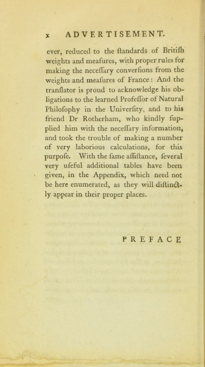 ever, reduced to the ftandards of Britifh weights and meafures, with proper rules for making the neceflary converlions from the weights and meafures of France : And the tranflator is proud to acknowledge his ob- ligations to the learned Profeflor of Natural Philofophy in the Univerlity, and to his friend Dr Rotherham, who kindly fup- plied him with the neceifary information, and took the trouble of making a number of very laborious calculations, for this purpofe. With the fame afliftance, feveral very ufeful additional tables have been given, in the Appendix, which need not be here enumerated, as they will diftindt- ly appear in their proper places. PREFACE