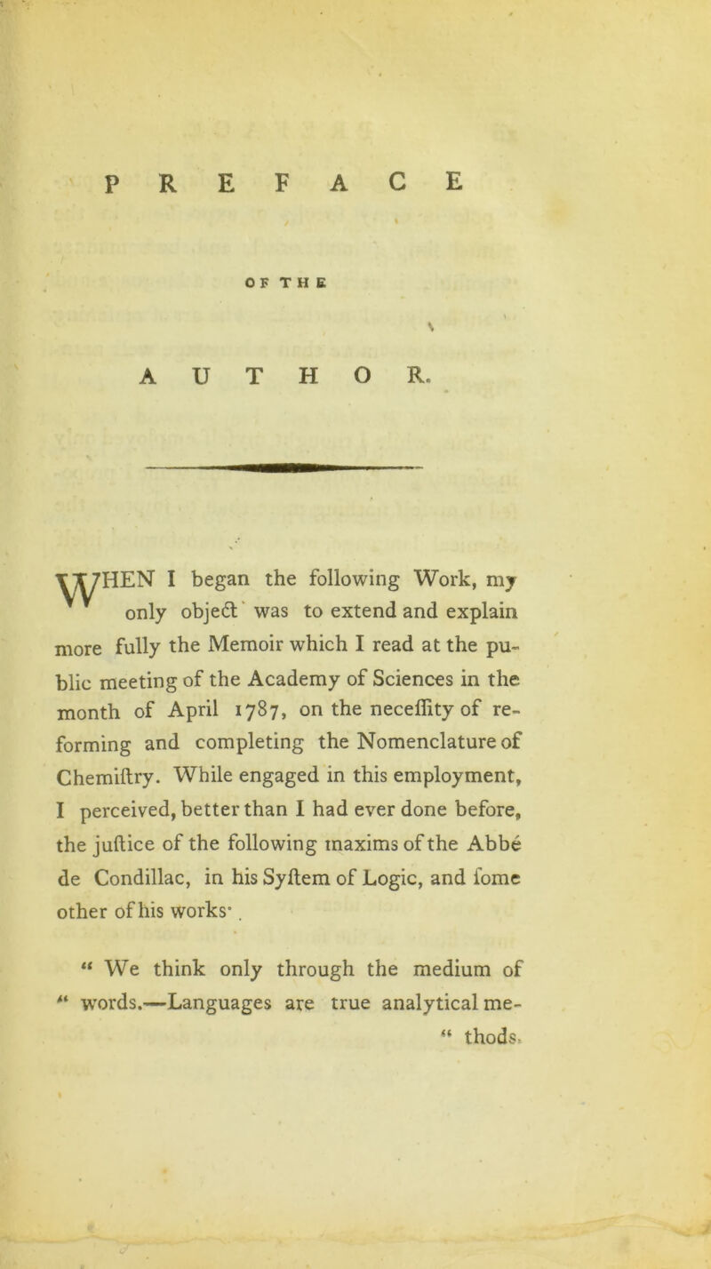 O F T H E \ AUTHOR. HEN I began the following Work, my only objedl was to extend and explain more fully the Memoir which I read at the pu- blic meeting of the Academy of Sciences in the month of April 1787, on the neceffity of re- forming and completing the Nomenclature of Chemiltry. While engaged in this employment, I perceived, better than I had ever done before, the juftice of the following maxims of the Abbe de Condillac, in his Syltem of Logic, and fome other of his works-. u We think only through the medium of “ words.—Languages are true analytical me- “ thods,