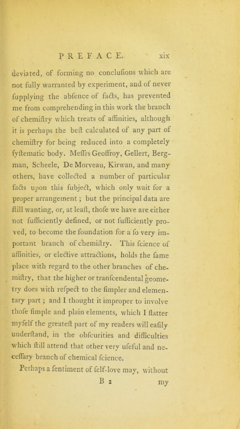 deviated, of forming no conclufions which are not fully warranted by experiment, and of never fupplying the abfence of fads, has prevented me from comprehending in this work the branch of chemiftry which treats of affinities, although it is perhaps the belt calculated of any part of chemiftry for being reduced into a completely fyftematic body. Meffirs Geoffroy, Gellert, Berg- man, Scheele, De Morveau, Kirwan, and many others, have colleded a number of particular fads upon this fubjed, which only wait for a proper arrangement; but the principal data are ft ill wanting, or, at leaft, thofe we have are either not fufficiently defined, or not fufficiently pro- ved, to become the foundation for a fo very im- portant branch of chemiftry. This fcience of affinities, or eledive attradions, holds the fame place with regard to the other branches of che- miftry, that the higher or tranfcendental geome- try does with refped to the Ampler and elemen- tary part; and I thought it improper to involve thole Ample and plain elements, which 1 flatter myfelf the greateft part of my readers willeafily underhand, in the obfcurities and difficulties which ftill attend that other very ufeful and ne- ceflary branch of chemical fcience. Perhaps a fentiment of felf-love may, without B 2 my
