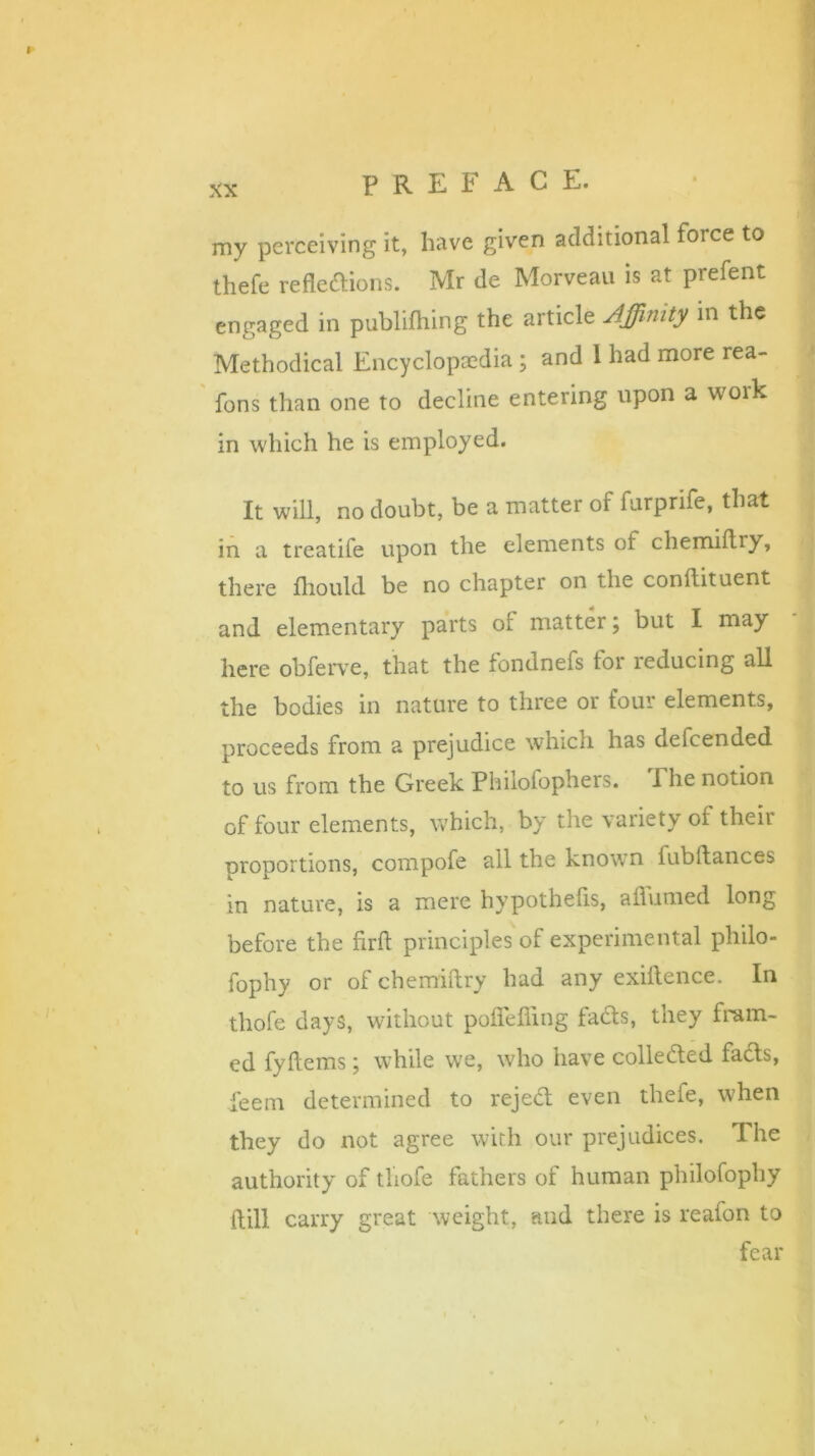 xx my perceiving it, have given additional force to thefe reflections. Mr de Morveau is at prefent engaged in publifhing the article Affinity in the Methodical Encyclopaedia; and 1 had more rea- fons than one to decline entering upon a work in which he is employed. It will, no doubt, be a matter of furprife, that in a treatife upon the elements of chemiflry, there fhould be no chapter on the conftituent and elementary parts of matter; but I may here obferve, that the fondnefs tor leducing all the bodies in nature to three or four elements, proceeds from a prejudice which has defcended to us from the Greek Philofophers. Fhe notion of four elements, which, by the variety of their proportions, compofe all the known iubflances in nature, is a mere hypothefls, affirmed long before the ftrfl principles of experimental philo- fophy or of chemiflry had any exiflence. In thofe days, without poflefiing facts, they fram- ed fyftems; while we, who have collected facts, deem determined to rejed even thefe, when they do not agree with our prejudices. I he authority of thofe fathers of human philofophy ftill carry great weight, and there is reafon to fear