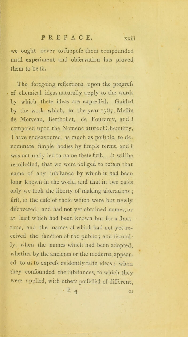 we ought never to fuppofe them compounded until experiment and obfervation has proved them to be fo. The foregoing reflections upon the progrefs . of chemical ideas naturally apply to the words by which thefe ideas are exprefled. Guided by the work which, in the year 1787, Meflrs de Morveau, Berthollet, de Fourcroy, and I compofed upon the Nomenclature of Chemiftry, I have endeavoured, as much as poflible, to de- nominate Ample bodies by Ample terms, and I was naturally led to name thefe Arft. ft willbe recollected, that we were obliged to retain that name of any fubltance by which it had been long known in the world, and that in two cafes only we took the liberty of making alterations; Arft, in the cafe of thofe which were but newlv diicovered, and had not yet obtained names, or at leaft which had been known but for a fliort time, and the names of which had not yet re- ceived the fanclion of the public ; and fecond- ly, when the names which had been adopted, whether by the ancients or the moderns, appear- ed to us to exprefs evidently falfe ideas; when they confounded the fubftances, to which they were applied, with others poflefled of different, B 4 or