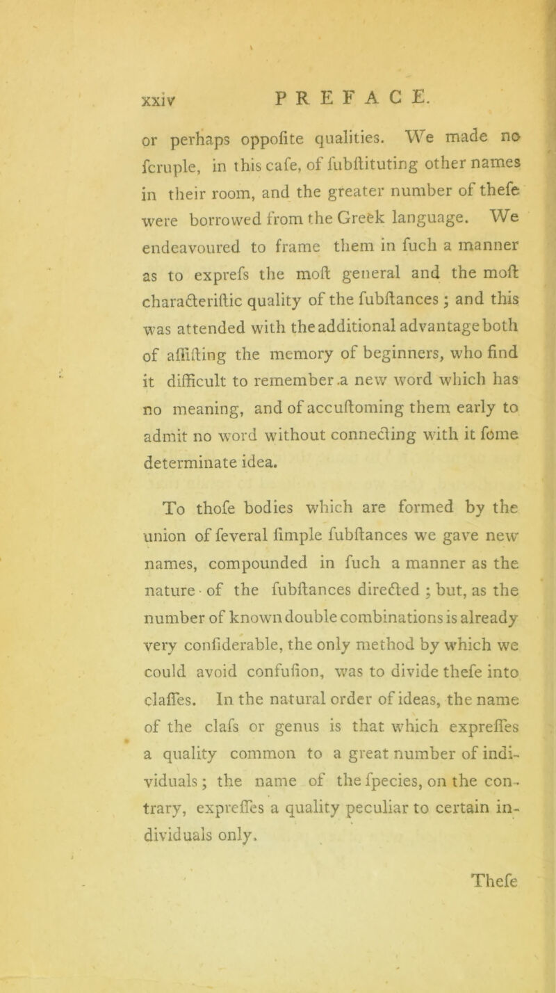 or perhaps oppofite qualities. We made no fcruple, in this cafe, of fubftituting other names in their room, and the greater number of thefe were borrowed from the Greek language. We endeavoured to frame them in fuch a manner as to exprefs the moft general and the moft chara&eriftic quality of the fubftances; and this was attended with the additional advantage both of affifting the memory of beginners, who find it difficult to remember .a new word which has no meaning, and of accuftoming them early to admit no word without connecting with it feme determinate idea. To thofe bodies which are formed by the union of feveral fimple fubftances we gave new names, compounded in fuch a manner as the nature of the fubftances directed ; but, as the number of known double combinations is already very confiderable, the only method by which we could avoid confufion, was to divide thefe into clafles. In the natural order of ideas, the name of the clafs or genus is that which exprefles a quality common to a great number of indi- viduals; the name of the fpecies, on the con. trary, exprefles a quality peculiar to certain in- dividuals only. Thefe