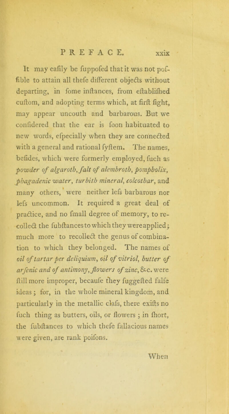 It may eafily be fuppofed that it was not pof- fible to attain all thefe different objects without departing, in fome inftances, from effabliflied cuftom, and adopting terms which, at firfi: fight, may appear uncouth and barbarous. But we confidered that the ear is foon habituated to new words, efpecially when they are connected with a general and rational fyff em. The names, befides, which were formerly employed, fuch as powder of algaroth,J'alt of alembrotb, pompholix, flbagadenic water, turbith mineral, colcothar, and many others, were neither lefs barbarous nor lefs uncommon. It required a great deal of pradtice, and no fmall degree of memory, to re- collect the fubftances to which they were applied; much more to recollect the genus of combina- tion to which they belonged. The names of oil of tartar per deliquium, oil of vitriol, butter of arfcnic and of antimony, flowers of zinc, &c. were ftill more improper, becaufe they fuggefted falfe ideas; for, in the whole mineral kingdom, and particularly in the metallic clafs, there exifts no fuch thing as butters, oils, or flowers ; in fhort, the fubffances to which thefe fallacious names were given, are rank poifons. When