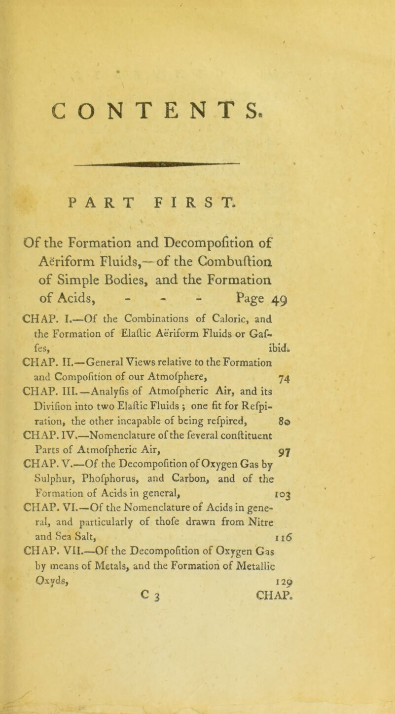 CONTENTS. PART FIRST. \ Of the Formation and Decompofition of Aeriform Fluids,— of the Combuftion of Simple Bodies, and the Formation of Acids, - Page 49 CHAP. I.—Of the Combinations of Caloric, and the Formation of Elaftic Aeriform Fluids or Gaf- fes, ibid. CHAP. II.—General Views relative to the Formation and Compofition of our Atmofphere, 74 CHAP. III.—Analyfis of Atmofpheric Air, and its Divifion into two Elaftic Fluids ; one fit for Refpi- ration, the other incapable of being refpired, 80 CHAP. IV.—Nomenclature of the feveral conftituent Parts of Atmofpheric Air, 97 CHAP. V.—Of the Decompofition of Oxygen Gas by Sulphur, Phofphorus, and Carbon, and of the Formation of Acids in general, 103 CHAP. VI.—Of the Nomenclature of xAcids in gene- ral, and particularly of thofe drawn from Nitre and Sea Salt, 116 CHAP. VII.—Of the Decompofition of Oxygen Gas by means of Metals, and the Formation of Metallic Oxyds, 120 C 3 CHAP.