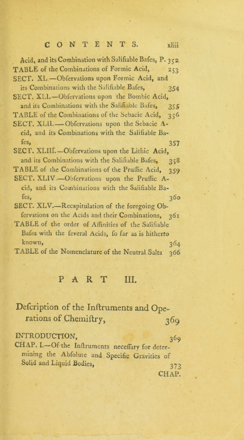 Acid, and its Combination with Salifiable Bafes, P. 352 TABLE of the Combinations of Formic Acid, 253 SECT. XL—Obfervations upon Formic Acid, and its Combinations with the Salifiable Bafes, 354 SECT. XLI.—Obfervations upon the Bombic Acid, and its Combinations with the Salifiable Bafes, 355 TABLE of the Combinations of the Sebacic Acid, 356 SECT. XLII. — Obfervations upon the Sebacic \- cid, and its Combinations with the Salifiable Ba- fcs, 357 SECT. XLIII.—Obfervations upon the Lithic Acid, and its Combinations with the Salifiable Bafes, 358 TABLE of the Combinations of the Prufiic Acid, 359 SECT. XLIV.—Obfervations upon the Prufiic A- cid, and its Combinations with the Salifiable Ba- fes, 360 SECT. XLV.—Recapitulation of the foregoing Ob- fervations on the Acids and their Combinations, 361 TABLE of the order of Affinities of the Salifiable Bafes with the feveral Acids, fo far as is hitherto known, 364 TABLE of the Nomenclature of the Neutral Salts 366 PART III. Defcription of the Inftruments and Ope- rations of Chemiftry, 369 INTRODUCTION, 369 CHAP. I. Of the Inftruments neceflary for deter- mining the Abfolute and Specific Gravities of Solid and Liquid Bodies, 37? CHAP.