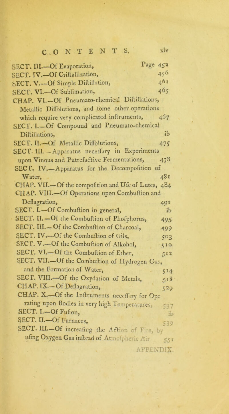 C O N T E N T s. SECT. III.—Of Evaporation, Page 45a SECT. IV.—Of Criftallization, 45 6 SECT. V.—Of Simple Diftillation, 461 SECT. VI.—Of Sublimation, 465 CHAP. Vl.-Of Pneumato-chemical Diftillations, Metallic Difiblutions, and fome other operations which require very complicated inftruments, 467 SECT. I.—Of Compound and Pneumato-chemical Diftillations, ih SECT. II.—Of Metallic Diftblutions, 47; SECT. III. - Apparatus neceflary in Experiments upon Vinous and Putrefactive Fermentations, 478 SECT. IV.—Apparatus for the Decompofition of W ater, 481 CHAP. VII.—Of the compofition and Ufe of Lutes, 484 CHAP. VIII.—Of Operations upon Combultion and Deflagration, SECT. I.—Of Combuftion in general, SECT. II. —Of the Combuftion of Phofphorus, SECT. III.—Of the Combuftion of Charcoal, SECT. IV.—Of the Combuftion of Oils, SECT. V.—Of the Combuftion of Alkohol, SECT. VI.—Of the Combuftion of Ether, SECT. VII.—Of the Combuftion of Hydrogen Gas, and the Formation of Water, 514 SECT. VIII.—Of the Oxydation of Metals, 518 CHAP. IX.— Of Deflagration, ^2^ CHAP. X.—Of the Inftruments necefliry for Ope rating upon Bodies in very high Temperatures, ^37 SECT. I.—OfFufion, -T SECT. II.—Of Furnaces, SECT. III.—Of increafing the ACIion of T re, by ufmg Oxygen Gas inftead of Atmofpheric Air 551 491 ib 495 499 503 510 512 A PH MDfX