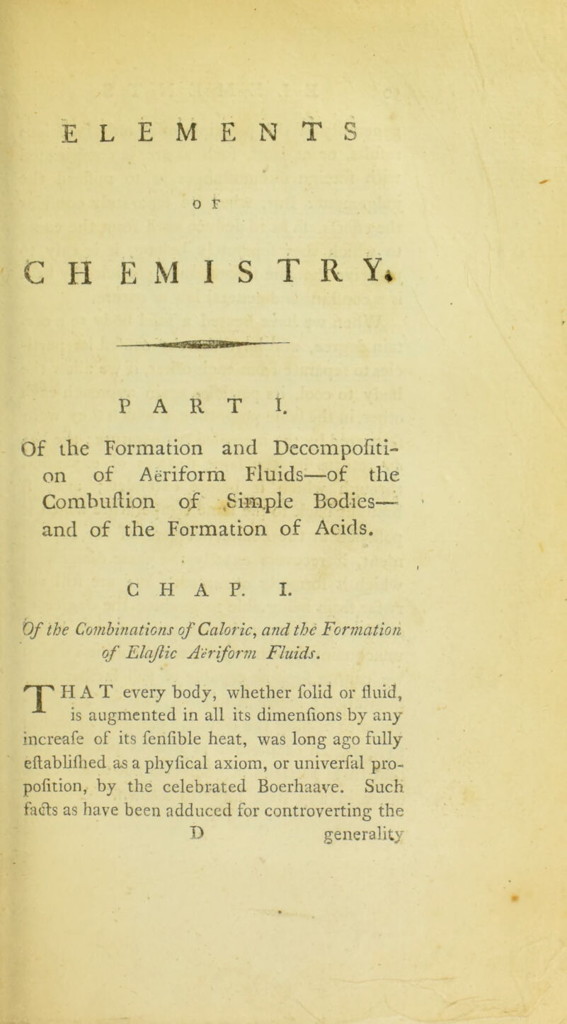 elements » o T CHE M I S T II Y* PART I. Of the Formation and Decompofiti- on of Aeriform Fluids—of the Combuftion of .Simple Bodies— and of the Formation of Acids. CHAP. I. Of the Combinations of Caloric, and the Formation of Elajlic Aeriform Fluids. ' | s HAT every body, whether folid or fluid, A is augmented in all its dimensions by any increafe of its fenfible heat, was long ago fully eftablifhed as a phyfical axiom, or univerfal pro- pofition, by the celebrated Boerhaave. Such facts as have been adduced for controverting the D generality