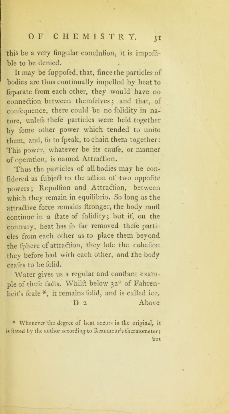 OF CHEMISTRY. this be a very Angular conclnfion, it is impoffi- ble to be denied. It may be fuppofed, that, fincethe particles of bodies are thus continually impelled by heat to feparate from each other, they would have no connexion between themfelves; and that, of confequence, there could be no folidity in na- ture, unlefs thefe particles were held together by fome other power which tended to unite them, and, fo to fpeak, to chain them together: This power, whatever be its caufe, or manner of operation, is named Attradion. Thus the particles of all bodies may be con- fidered as fubjed to the udion of two oppofite powers; Repulfion and Attradion, between which they remain in equilibrio. So long as the attradive force remains ftronger, the body mud continue in a Hate of folidity; but if, on the contrary, heat has fo far removed thefe parti- cles from each other as to place them beyond the fphere of attradion, they lofe the coheiion they before had with each other, and the body ceafes to be folid. Water gives us a regular and conftant exam- ple of thefe fads. Whilft below 320 of Fahren- heit’s fcale *, it remains folid, and is called ice. D 2 Above * Whenever the degree of heat occurs in the original, it is dated by the author according to Reaumeur’s thermometer; but