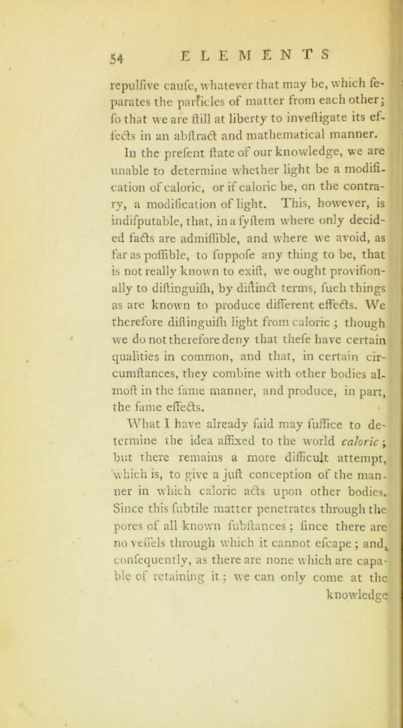 repulfive caufe, whatever that may be, which fe- parates the parficles of matter from each other; fo that we are ftill at liberty to invefligate its ef- feds in an abftrad and mathematical manner. In the prefent date of our knowledge, we are unable to determine whether light be a modifi- cation of caloric, or if caloric be, on the contra- ry, a modification of light. This, however, is indifputable, that, inafyflem where only decid- ed fads are admiflible, and where we avoid, as far as poflible, to fuppofe any thing to be, that is not really known to exift, we ought provifion- ally to diftinguifh, by dillind terms, fucli things as are known to produce different effeds. We therefore diftinguilh light from caloric ; though we do not therefore deny that thefe have certain qualities in common, and that, in certain cir- cumftances, they combine with other bodies al- raoft in the fame manner, and produce, in part, the fame effeds. • j What I have already faid may fuffice to de- termine the idea affixed to the world caloric; but there remains a more difficult attempt, which is, to give a juft conception of the man- ner in which caloric ads upon other bodies. Since this fubtile matter penetrates through the pores of all known fubftances; fince there arc no veffels through wffiich it cannot efcape ; and^ confequently, as there are none w hich are capa- ble of retaining it; we can only come at the knowledge*