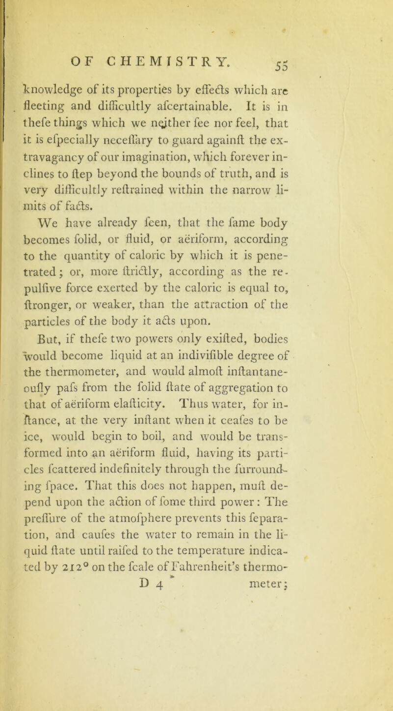 knowledge of its properties by effects which are fleeting and difficultly afcertainable. It is in thefe things which we nqjther fee nor feel, that it is efpecially necefiary to guard againft the ex- travagancy of our imagination, which forever in- clines to flep beyond the bounds of truth, and is very difficultly reftrained within the narrow li- mits of facts. We have already leen, that the fame body becomes folid, or fluid, or aeriform, according to the quantity of caloric by which it is pene- trated ; or, more Arictly, according as the re - pulflve force exerted by the caloric is equal to, ftronger, or weaker, than the attraction of the particles of the body it acts upon. But, if thefe two powers only exifled, bodies would become liquid at an indivifible degree of the thermometer, and would almoft inftantane- oufly pafs from the folid flate of aggregation to that of aeriform elafticity. Thus water, for in- ftance, at the very inftant when it ceafes to be ice, would begin to boil, and would be trans- formed into an aeriform fluid, having its parti- cles fcattered indefinitely through the furround- ing fpace. That this does not happen, mult de- pend upon the a&ion of fome third power: The preflure of the atmofphere prevents this fepara- tion, and caufes the water to remain in the li- quid flate until raifed to the temperature indica- ted by 212° on the fcale of Fahrenheit’s thermo- D 4 meter;