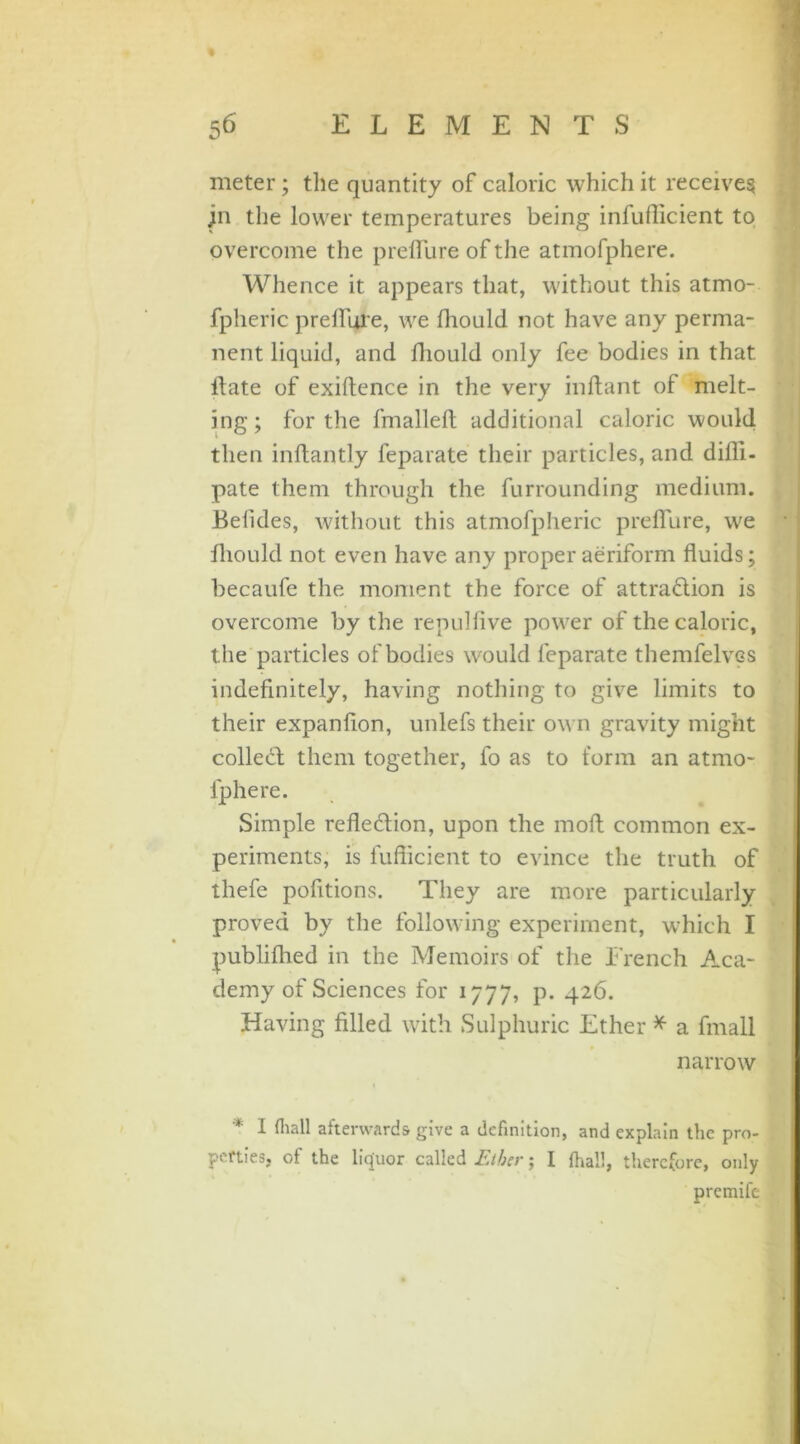 meter ; the quantity of caloric which it receives jn the lower temperatures being infuflicient to overcome the preflure of the atmofphere. Whence it appears that, without this atmo- fpheric preflure, we fhould not have any perma- nent liquid, and fhould only fee bodies in that, ilate of exiftence in the very inflant of melt- ing; forthe fmallefi additional caloric would then inftantly feparate their particles, and difli- pate them through the furrounding medium. JBefides, without this atmofpheric preflure, we fliould not even have any proper aeriform fluids; becaufe the moment the force of attradlion is overcome by the repulfive power of the caloric, the particles of bodies would feparate themfelvcs indefinitely, having nothing to give limits to their expanflon, unlefs their own gravity might collect them together, fo as to form an atmo- fphere. Simple reflexion, upon the molt common ex- periments, is fuflicient to evince the truth of thefe pofitions. They are more particularly proved by the following experiment, which I publifhed in the Memoirs of the French Aca- demy of Sciences for 1777, p. 426. Having filled with Sulphuric Ether * a finall narrow * I frail afterwards give a definition, and explain the pro- perties, of the liquor called Ether; 1 (hall, therefore, only premife