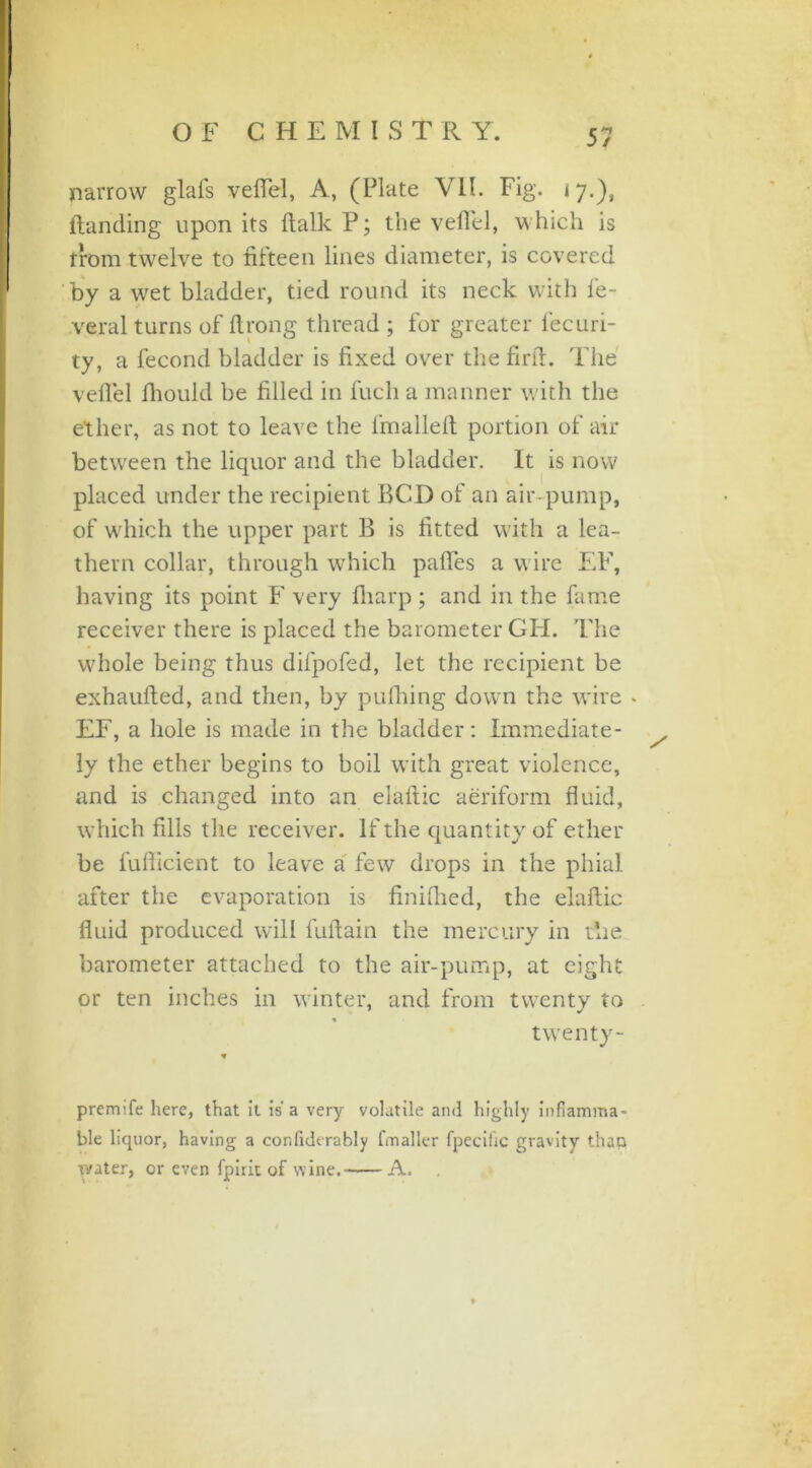 narrow glafs veffel, A, (Plate VII. Fig. ij.'), (landing upon its (lalkP; the veffel, which is from twelve to fifteen lines diameter, is covered by a wet bladder, tied round its neck with fe- veral turns of ftrong thread ; for greater fecuri- ty, a fecond bladder is fixed over the fir ft. The veffel fhoukl be filled in fuch a manner with the ether, as not to leave the (mailed portion of air between the liquor and the bladder. It is now placed under the recipient BCD of an air-pump, of which the upper part B is fitted with a lea- thern collar, through which pafifes a wire EF, having its point F very fliarp ; and in the fame receiver there is placed the barometer GH. The whole being thus difpofed, let the recipient be exhaufted, and then, by pufhing down the wire * EF, a hole is made in the bladder: Immediate- ly the ether begins to boil with great violence, and is changed into an elaftic aeriform fluid, which fills the receiver. If the quantity of ether be fufticient to leave a few drops in the phial- after the evaporation is finifhed, the elaftic fluid produced will fuftain the mercury in the barometer attached to the air-pump, at eight or ten inches in winter, and from twenty to twenty- premife here, that it is a very volatile and highly inflamma- ble liquor, having a confiderably fmallcr fpecihc gravity than water, or even fpiric of wine. A.