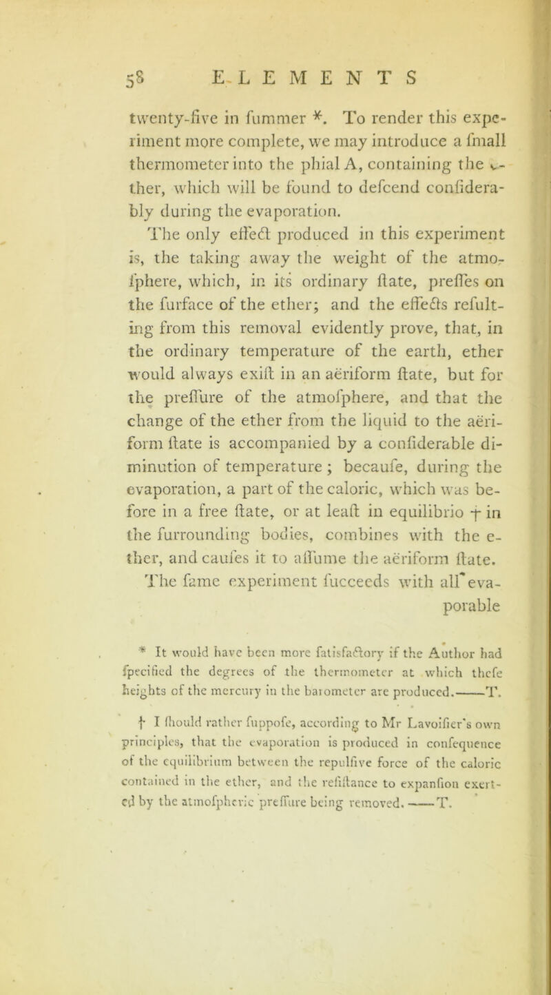 twenty-five in fummer *. To render this expe- riment more complete, we may introduce a fmall thermometer into the phial A, containing the v- ther, which will be found to defeend confidera- bly during the evaporation. The only efteft produced in this experiment is, the taking away the weight of the atmo- i'phere, which, in its ordinary date, preftes on the furface of the ether; and the efiedls refult- ing from this removal evidently prove, that, in the ordinary temperature of the earth, ether would always exift in an aeriform ftate, but for the prefiure of the atmofphere, and that the change of the ether from the liquid to the aeri- form ftate is accompanied by a confiderable di- minution of temperature ; becaufe, during the evaporation, a part of the caloric, which was be- fore in a free ftate, or at leaft in equilibrio -f* in the furrounding bodies, combines with the e- ther, and caufes it to aftiune the aeriform ftate. The fame experiment fucceeds with affeva- porable * It would have been more fatisfa&ory if the Author had fpecified the degrees of the thermometer at which thefe heights of the mercury in the barometer are produced. T. f I (hould rather fuppofe, according to Mr Lavoifier's own principles, that the evaporation is produced in confequence of the equilibrium between the repulfive force of the caloric contained in the ether, and the refiftance to expanfion exert- ed by the atmofphcric predate being removed. T.